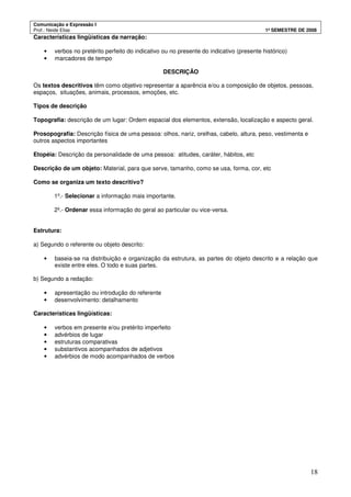 Comunicação e Expressão I
Prof.: Neide Elias 1º SEMESTRE DE 2008
18
Características lingüísticas da narração:
• verbos no pretérito perfeito do indicativo ou no presente do indicativo (presente histórico)
• marcadores de tempo
DESCRIÇÃO
Os textos descritivos têm como objetivo representar a aparência e/ou a composição de objetos, pessoas,
espaços, situações, animais, processos, emoções, etc.
Tipos de descrição
Topografia: descrição de um lugar: Ordem espacial dos elementos, extensão, localização e aspecto geral.
Prosopografia: Descrição física de uma pessoa: olhos, nariz, orelhas, cabelo, altura, peso, vestimenta e
outros aspectos importantes
Etopéia: Descrição da personalidade de uma pessoa: atitudes, caráter, hábitos, etc
Descrição de um objeto: Material, para que serve, tamanho, como se usa, forma, cor, etc
Como se organiza um texto descritivo?
1º.- Selecionar a informação mais importante.
2º.- Ordenar essa informação do geral ao particular ou vice-versa.
Estrutura:
a) Segundo o referente ou objeto descrito:
• baseia-se na distribuição e organização da estrutura, as partes do objeto descrito e a relação que
existe entre eles. O todo e suas partes.
b) Segundo a redação:
• apresentação ou introdução do referente
• desenvolvimento: detalhamento
Características lingüísticas:
• verbos em presente e/ou pretérito imperfeito
• advérbios de lugar
• estruturas comparativas
• substantivos acompanhados de adjetivos
• advérbios de modo acompanhados de verbos
 