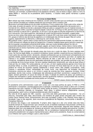 Comunicação e Expressão I
Prof.: Neide Elias 1º SEMESTRE DE 2008
19
Na maioria dos textos narração e descrição se combinam, com a predominância de alguma delas. Nos textos
históricos, por exemplo, a predominância é da seqüência narrativa. Leia os textos a seguir, sobre a o livro na
Idade Média e renúncia do ex-presidente Jânio Quadros, e localize neles partes narrativas e partes
descritivas.
Os Livros na Idade Média
Sem refazer aqui toda a história do livro medieval, convém antes recordar que sua confecção e circulação
foram sempre cercadas por múltiplos obstáculos que tornavam difícil o acesso a ele.
O primeiro e principal obstáculo era de ordem econômica. O livro custava caro. Esse custo vinha, antes de
mais nada, do preço do suporte. Um livro requeria grande quantidade de pergaminho (de acordo com o
formato do livro, obtinha-se de dez a dezesseis folhas por pele) e o pergaminho era um material oneroso. A
difusão do papel chiffon, ocorrida na Espanha desde o século XII, na França no XIII, permitiu baixar o preço.
Mas é somente no século XIV e, sobretudo, no XV que o uso do papel se difundiu largamente no domínio do
livro manuscrito. Com igual superfície, calculando-se a partir de documentos franceses, o papel podia
tornar-se cinco vezes mais barato que o pergaminho no século XIV e até treze vezes mais barato no século
XV, graças à melhoria das técnicas de papelaria e à multiplicação das oficinas de papel. Mas em outros
lugares, especialmente na Alemanha, a diferença foi, sem dúvida, menor.
De qualquer modo, o ganho sobre o preço total do livro permanecia relativamente limitado, na ordem de 10
a 20% somente em relação às obras em pergaminho. A relativa modéstia desse ganho permitiu a esse tipo
de livro guardar uma posição suficientemente sólida, visto que muitos letrados parecem ter tido um
preconceito desfavorável contra o livro de papel, julgado, ao mesmo tempo, menos nobre e menos sólido,
sobretudo para os textos importantes e para obras pelas quais o dono se apegava, desejando transmiti-las
aos descendentes.
Na realidade, o fator principal do elevado preço dos livros era o custo da cópia. Os bons copistas eram
raros. No final da Idade Média, os scriptoria monásticos haviam perdido o essencial de sua importância e a
maior parte dos escribas seriam, doravante, artesãos profissionais que se encontravam principalmente em
grandes cidades, especialmente aquelas que abrigavam uma clientela importante, quer dizer, as capitais da
nobreza e as cidades universitárias. Mesmo deixando de lado o caso dos livros de luxo ornados de
miniaturas, verdadeiras obras de arte destinadas sobretudo aos prelados, aos grandes senhores e aos reis,
a confecção de livros tomava tempo. Os bons copistas trabalhavam lentamente> por volta de duas folhas e
meia por dia, em média. Por outras palavras, em um ano, um bom copista produzia apenas cinco livros de
duzentas folhas; ou ainda, se preferirmos, para chegar a fornecer mil livros deste tipo em um ano, não se
poderia ter menos de duzentos copistas trabalhando o tempo inteiro. Nas cidades universitárias, onde
mestres e estudantes tinham necessidade de muitos livros, mas dispunham de limitados recursos
financeiros, procurou-se reduzir a um mínimo o preço de revenda dos livros: pequenos formatos, linhas
apertadas, escrita mais cursiva, multiplicação das abreviaturas permitiam economizar o pergaminho ou o
papel, sempre ganhando um pouco de tempo de cópia. A adoção do sistema de pecia, que acelerava a
rotação dos exemplares a serem reproduzidos, permitia igualmente melhorar a produtividade dos escribas,
sempre preservando a qualidade dos textos postos em circulação.
VERGER, Jacques. Homens e Saber na Idade Média.
A renúncia
O presidente vinha administrando o país sem contar com uma base política de apoio. O PSD e o PTB
dominavam o Congresso; Lacerda passara para a oposição, martelando suas críticas a Jânio com a mesma
veemência com que o apoiara. A UDN tinha várias razões de queixa. O presidente agia praticamente sem
consultar a liderança udenista no Congresso. Além disso, a política externa independente causava
preocupações, assim como a simpatia presidencial pela reforma agrária.
Na noite de 24 de agosto de 1961, Lacerda – que tinha sido eleito governador da Guanabara – fez um
discurso, transmitido pelo rádio, denunciando uma tentativa de golpe janista articulado pelo ministro da
justiça Oscar Pedroso Horta. Estranhamente, teria sido convidado a aderir a ele. Pedroso Horta negou a
acusação. Logo no dia seguinte, Jânio renunciou à presidência da República, comunicando a decisão ao
Congresso Nacional.
A renúncia não chegou a ser esclarecida. O próprio Jânio negou-se a dar uma versão clara dos fatos,
aludindo sempre às “forças terríveis” que o levaram ao ato. A hipótese explicativa mais provável combina os
dados de uma personalidade instável com um cálculo político equivocado. Segundo esta hipótese, Jânio
esperava obter com uma espécie de “tentativa de renúncia” maior soma de poderes para governar, livrando-
se até certo ponto do Congresso e dos partidos. Ele se considerava imprescindível para os partidos na
campanha presidencial e se julgava imprescindível para o Brasil como presidente. Acaso os conservadores
e os militares iriam querer entregar o país a João Goulart?
FAUSTO, Boris, In.:. Historia do Brasil.
 