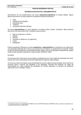 Comunicação e Expressão I
Prof.: Neide Elias 1º SEMESTRE DE 2008
20
TIPOS DE SEQÜÊNCIA TEXTUAL
EXPOSITIVA-EXPLICATIVA e ARGUMENTATIVA
5
Normalmente há uma predominância dos textos expositivos-explicativos no âmbito didático. Alguns
gêneros discursivos nos quais predomina a seqüência expositiva/explicativa:
• aulas,
• verbetes de enciclopédia,
• exposições orais,
• relatórios,
• manuais de diferentes ciências.
Os textos argumentativos em geral aparecem no âmbito jurídico, político, jornalístico. Alguns gêneros
discursivos nos quais predominam a seqüência argumentativa:
• falas no congresso ou câmara,
• debates,
• editorial,
• acusação ou defesa em um julgamento,
• ensaio,
• propaganda.
Embora apresentem diferenças os textos expositivos e argumentativos se caracterizam por desenvolver
uma exposição elaborada de um tema ou da solução de um problema, ou fundamentar uma opinião. Ambos
os tipos de textos apresentam a propriedade de expor idéias, mas se considerados individualmente, podem
tender ao pólo expositivo-explicativo ou argumentativo (ARNOUX, 2005).
Exemplos:
Um texto que trate o tema de como se sucedem as estações do ano, hoje é objeto de explicação mas antes,
quando não havia comprovação socialmente legitimada era objeto de argumentação.
Um texto que trate as principais causas da delinqüência juvenil é objeto de argumentação, já que não há um
consenso sobre o assunto que possibilite a sua explicação. Assuntos que poderiam ser objeto de
argumentação em certas ocasiões são abordados de maneira explicativa, na tentativa de apresentar
argumentos como “verdades” aceitas.
5
O material que segue é uma adaptação de ARNOUX, Elvira, DI STEFANO, Mariana, PEREIRA, Cecília. La lectura y la escritura en la
universidad. Buenos Aires, Eudeba, 2005.
 