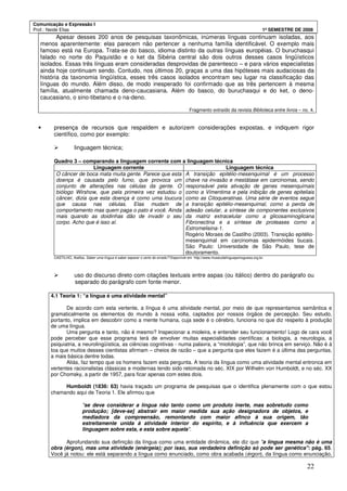 Comunicação e Expressão I
Prof.: Neide Elias 1º SEMESTRE DE 2008
22
Apesar desses 200 anos de pesquisas taxonômicas, inúmeras línguas continuam isoladas, aos
menos aparentemente: elas parecem não pertencer a nenhuma família identificável. O exemplo mais
famoso está na Europa. Trata-se do basco, idioma distinto da outras línguas européias. O buruchasqui
falado no norte do Paquistão e o ket da Sibéria central são dois outros desses casos lingüísticos
isolados. Essas três línguas eram consideradas desprovidas de parentesco – e para vários especialistas
ainda hoje continuam sendo. Contudo, nos últimos 20, graças a uma das hipóteses mais audaciosas da
história da taxonomia lingüística, esses três casos isolados encontram seu lugar na classificação das
línguas do mundo. Além disso, de modo inesperado foi confirmado que as três pertencem à mesma
família, atualmente chamada deno-caucasiana. Além do basco, do buruchasqui e do ket, o deno-
caucasiano, o sino-tibetano e o na-deno.
Fragmento extraído da revista Biblioteca entre livros – no. 4.
• presença de recursos que respaldem e autorizem considerações expostas, e indiquem rigor
científico, como por exemplo:
linguagem técnica;
Quadro 3 – comparando a linguagem corrente com a linguagem técnica
Linguagem corrente Linguagem técnica
O câncer de boca mata muita gente. Parece que esta
doença é causada pelo fumo, que provoca um
conjunto de alterações nas células da gente. O
biólogo Wirshow, que pela primeira vez estudou o
câncer, dizia que esta doença é como uma loucura
que causa nas células. Elas mudam de
comportamento mas quem paga o pato é você. Ainda
mais quando as doidinhas dão de invadir o seu
corpo. Acho que é isso aí.
A transição epitélio-mesenquimal é um processo
chave na invasão e mestátase em carcinomas, sendo
responsável pela ativação de genes mesenquimais
como a Vimentima e pela inibição de genes epiteliais
como as Citoqueratinas. Uma série de eventos segue
a transição epitélio-mesenquimal, como a perda de
adesão celular, a síntese de componentes exclusivos
da matriz extracelular como a glicosaminoglicana
Fibronectina e a síntese de proteases como a
Estromelisina-1.
Rogério Moraes de Castilho (2003). Transição epitélio-
mesenquimal em carcinomas epidermóides bucais.
São Paulo: Universidade de São Paulo, tese de
doutoramento.
CASTILHO, Ataliba. Saber uma língua é saber separar o certo do errado? Disponível em http://www.museudalinguaportuguesa.org.br.
uso do discurso direto com citações textuais entre aspas (ou itálico) dentro do parágrafo ou
separado do parágrafo com fonte menor.
4.1 Teoria 1: “a língua é uma atividade mental”
De acordo com esta vertente, a língua é uma atividade mental, por meio de que representamos semântica e
gramaticalmente os elementos do mundo à nossa volta, captados por nossos órgãos de percepção. Seu estudo,
portanto, implica em descobrir como a mente humana, cuja sede é o cérebro, funciona no que diz respeito à produção
de uma língua.
Uma pergunta e tanto, não é mesmo? Inspecionar a mioleira, e entender seu funcionamento! Logo de cara você
pode perceber que esse programa terá de envolver muitas especialidades científicas: a biologia, a neurologia, a
psiquiatria, a neurolingüística, as ciências cognitivas - numa palavra, a “miolologia”, que não brinca em serviço. Não é à
toa que muitos desses cientistas afirmam – cheios de razão – que a pergunta que eles fazem é a última das perguntas,
a mais básica dentre todas.
Aliás, faz tempo que os homens fazem esta pergunta. A teoria da língua como uma atividade mental entronca em
vertentes racionalistas clássicas e modernas tendo sido retomada no séc. XIX por Wilhelm von Humboldt, e no séc. XX
por Chomsky, a partir de 1957, para ficar apenas com estes dois.
Humboldt (1836: 63) havia traçado um programa de pesquisas que o identifica plenamente com o que estou
chamando aqui de Teoria 1. Ele afirmou que
"se deve considerar a língua não tanto como um produto inerte, mas sobretudo como
produção; [deve-se] abstrair em maior medida sua ação designadora de objetos, e
mediadora da compreensão, remontando com maior afinco à sua origem, tão
estreitamente unida à atividade interior do espírito, e à influência que exercem a
linguagem sobre esta, e esta sobre aquela".
Aprofundando sua definição da língua como uma entidade dinâmica, ele diz que "a língua mesma não é uma
obra (érgon), mas uma atividade (enérgeia); por isso, sua verdadeira definição só pode ser genética": pág. 65.
Você já notou: ele está separando a língua como enunciado, como obra acabada (érgon), da língua como enunciação,
 