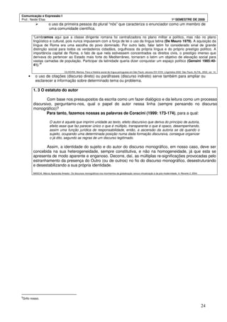 Comunicação e Expressão I
Prof.: Neide Elias 1º SEMESTRE DE 2008
24
o uso da primeira pessoa do plural “nós” que caracteriza o enunciador como um membro de
uma comunidade científica.
“Lembramos aqui que a classe dirigente romana foi centralizadora no plano militar e político, mas não no plano
lingüístico e cultural, pois nunca impuseram com a força de lei o uso da língua latina (De Mauro 1979). A aquisição da
língua de Roma era uma escolha do povo dominado. Por outro lado, falar latim foi considerado sinal de grande
distinção social para todos os verdadeiros cidadãos, orgulhosos da própria língua e do próprio prestígio político. A
importância capital de Roma, o fato de que nela estivessem concentrados os direitos civis, o prestígio imenso que
derivava do pertencer ao Estado mais forte do Mediterrâneo, tornaram o latim um objetivo de elevação social para
vastas camadas de população. Participar da latinidade queria dizer conquistar um espaço político (Gensini 1985:40-
41).”
8
OLIVEIRA, Marilza. Para a História social da língua portuguesa em São Paulo: séculos SVI-XVIII. Lingüística 2002. São Paulo, ALFAL, 2002, vol. 14.
• o uso de citações (discurso direto) ou paráfrases (discurso indireto) serve também para ampliar ou
esclarecer a informação sobre determinado tema ou problema.
1. 3 O estatuto do autor
Com base nos pressupostos da escrita como um fazer dialógico e da leitura como um processo
discursivo, perguntamo-nos, qual o papel do autor nessa linha (sempre pensando no discurso
monográfico)?
Para tanto, fazemos nossas as palavras de Coracini (1999: 173-174), para a qual:
O autor é aquele que imprimi unidade ao texto, efeito discursivo que deriva do princípio de autoria,
efeito esse que faz parecer único o que é múltiplo, transparente o que é opaco, desempenhando,
assim uma função jurídica de responsabilidade, então, a ascensão da autoria se dá quando o
sujeito, ocupando uma determinada posição numa dada formação discursiva, consegue organizar
o já dito, segundo as regras de um discurso legitimado.
Assim, a identidade do sujeito e do autor do discurso monográfico, em nosso caso, deve ser
concebida na sua heterogeneidade, sempre constitutiva, e não na homogeneidade, já que esta se
apresenta de modo aparente e enganoso. Decorre, daí, as múltiplas re-significações provocadas pelo
estranhamento da presença do Outro (ou de outros) no fio do discurso monográfico, desestruturando
e desestabilizando a sua própria identidade.
MASCIA, Márcia Aparecida Amador. Os discursos monográficos nos movimentos da globalização versus virtualização e da pós-modernidade. In Reverte 2, 2004.
8
Grifo nosso.
 