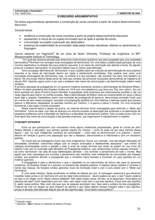 Comunicação e Expressão I
Prof.: Neide Elias 1º SEMESTRE DE 2008
25
O DISCURSO ARGUMENTATIVO
Os textos argumentativos apresentam a construção de novos conceitos a partir do próprio desenvolvimento
discursivo.
Características:
• tendência a construção de novos conceitos a partir do próprio desenvolvimento discursivo
• apresentam a marca de um sujeito enunciador que se opõe à opinião de outros.
• o enunciador se propõe a persuadir seu destinatário
• presença da subjetividade do enunciador dada pelas marcas valorativas, afetivas ou apreciativas na
linguagem
Vamos observar um fragmento
9
de um texto de Noam Chomsky, Professor de Lingüística no MIT
Massachusetts Institute of Technology.
“ Em qual dos diversos sentidos que atribuímos à democracia queremos que esta sociedade seja uma sociedade
democrática? Permitam-me contrapor duas concepções de democracia. Em uma delas o público pode participar de uma
maneira significativa na direção dos seus próprios assuntos, e os meios de informação são abertos e livres. Se alguém
procurar a palavra “democracia” no dicionário obterá mais ou menos essa definição.
Uma concepção alternativa de “democracia” é que o público deve ser excluído da administração de seus próprios
assuntos e os meios de informação devem ser rígida e estritamente controlados. Esta poderia soar como uma
concepção extravagante de democracia, mas, no entanto é a que prevalece, não somente nos fatos mas também na
teoria. Há uma longa história deste ponto de vista que começa nas primeiras revoluções democráticas da Inglaterra do
século XVII. Vejamos agora como e por quê o problema dos meios de comunicação e da desinformação cabem neste
contexto.
A primeira operação de propaganda em um governo moderno aconteceu durante a administração de Woodrow Wilson.
Wilson foi eleito presidente dos Estados Unidos em 1916 com uma plataforma cujo lema era “Paz sem vitória”. Era um
lema acertado em plena Primeira Guerra Mundial. A população norte-americana era extremamente pacifista e não via
razão alguma para intervir no conflito europeu. Mas a administração de Wilson havia se comprometido em atuar e devia
fazer algo a respeito. Estabeleceu assim uma comissão de propaganda do governo, denominada comissão Creel, que
em menos de seis meses conseguiu converter uma população pacifista em uma histérica e belicosa massa que ansiava
destruir a Alemanha, despedaçar os alemães membro por membro, ir à guerra e salvar o mundo. Foi uma conquista
fenomenal, e deu lugar a outras conquistas.
Nesta mesma época e depois da guerra, as mesmas técnicas foram empregadas para estimular o “Medo aos
Vermelhos”. Como se sabe, com elas se alcançou um enorme sucesso na destruição dos sindicatos e na delimitação de
perigosos problemas como a liberdade de imprensa e a liberdade de pensamento político. Esta cruzada contou com um
forte apoio dos meios de comunicação e das grandes empresas, que organizaram e impulsionaram o trabalho.
Linguagem persuasiva
Entre os que participaram com entusiasmo havia alguns intelectuais progressistas, gente do círculo de John
Dewey (filósofo e educador), que sentiam grande orgulho em mostrar – como se pode ver por seus escritos dessa
época – que “os mais inteligentes membros da comunidade” – como eles se denominavam a si próprios – faziam
desviar em direção à guerra uma população que não a desejava, aterrorizando-a e inflamando-a com um fanatismo
patriota.
Os meios que se empregaram foram dos mais imaginativos. Houve, por exemplo, uma abundante fabricação de
atrocidades cometidas: criancinhas belgas com os braços arrancados e adolescentes alsacianas
10
que tinham as
cabeças arremessadas contra a parede e toda a sorte de coisas terríveis que ainda se podem ler nos livros de
história.Tudo isso foi inventado pelo Ministério de Propaganda britânico, cujo compromisso central naquele momento –
tal como escreveram nas atas de suas deliberações secretas – era controlar o pensamento de todo o mundo. Mas
aquilo que mais interessava era controlar o pensamento dos membros mais inteligentes da comunidade dos Estados
Unidos, que poderiam difundir a propaganda que o ministério havia tramado e converter um país pacifista em um
histérico guerreiro.
A propaganda é para a democracia o que o cassetete ou os instrumentos de tortura são para os governos
totalitários. Os Estados Unidos foi o pioneiro na indústria das relações públicas. O objetivo dessa indústria é controlar a
mente das massas. Os Estados Unidos aprendeu muito da Comissão Creel e com o lucro obtido com o “Medo aos
Vermelhos”.
É uma vasta indústria. Gasta atualmente um bilhão de dólares por ano. A mensagem essencial é que devemos
trabalhar todos juntos e em harmonia em prol do ideal norte-americano . Quem poderia se opor a isso? Quem poderia
se opor a um slogan como “Apóie nossos soldados? São todas frases vazias. De fato, se te perguntam: Você apóia as
pessoas de Iowa? Você responderia que sim, claro, sem saber muito bem o que isso significa. O que tudo isso significa
é: apóie nossa política. Mas você não quer que as pessoas percebam isso. Aqui está a sutileza da boa propaganda.
Trata-se de criar um slogan ao qual ninguém se oponha e que todos apóiam porque ninguém sabe o que significa,
porque a atenção está desviada daquilo que de fato significa algo: “Você apóia nossa política?”
9
Tradução nossa.
10
Alsaciano.: ADJ 1 natural ou habitante da Alsácia (França).
 