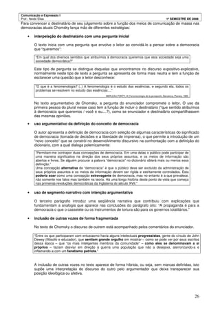 Comunicação e Expressão I
Prof.: Neide Elias 1º SEMESTRE DE 2008
26
Para convencer o destinatário de seu julgamento sobre a função dos meios de comunicação de massa nas
democracias atuais Chomsky lança mão de diferentes estratégias:
• interpelação do destinatário com uma pergunta inicial
O texto inicia com uma pergunta que envolve o leitor ao convidá-lo a pensar sobre a democracia
que “queremos”:
“Em qual dos diversos sentidos que atribuímos à democracia queremos que esta sociedade seja uma
sociedade democrática?”
Este tipo de pergunta se distingue daquelas que encontramos no discurso expositivo-explicativo,
normalmente neste tipo de texto a pergunta se apresenta de forma mais neutra e tem a função de
esclarecer uma questão que o leitor desconhece:
“O que é a fenomenologia? (..) A fenomenologia é o estudo das essências, e segundo ela, todos os
problemas se resolvem no estudo das essências:...”
MERLEAU-PONTY, M. Fenomenología de la percepción, Barcelona, Planeta, 1985.
No texto argumentativo de Chomsky, a pergunta do enunciador compromete o leitor. O uso da
primeira pessoa do plural nesse caso tem a função de incluir o destinatário (“que sentido atribuímos
à democracia que queremos / você e eu....?), como se enunciador e destinatário compartilhassem
das mesmas opiniões.
• uso argumentativo da definição do conceito de democracia
O autor apresenta a definição de democracia com seleção de algumas características do significado
de democracia (tomada de decisões e a liberdade de imprensa), o que permite a introdução de um
“novo conceito” que se constrói no desenvolvimento discursivo na confrontação com a definição do
dicionário, com a qual dialoga polemicamente:
“Permitam-me contrapor duas concepções de democracia. Em uma delas o público pode participar de
uma maneira significativa na direção dos seus próprios assuntos, e os meios de informação são
abertos e livres. Se alguém procurar a palavra “democracia” no dicionário obterá mais ou menos essa
definição.”
Uma concepção alternativa de “democracia” é que o público deve ser excluído da administração de
seus próprios assuntos e os meios de informação devem ser rígida e estritamente controlados. Esta
poderia soar como uma concepção extravagante de democracia, mas no entanto é a que prevalece,
não somente nos fatos mas também na teoria. Há uma longa história deste ponto de vista que começa
nas primeiras revoluções democráticas da Inglaterra do século XVII.”
• uso de segmento narrativo com intenção argumentativa
O terceiro parágrafo introduz uma seqüência narrativa que contribuiu com explicações que
fundamentam a analogia que aparece nas conclusões do parágrafo oito: “A propaganda é para a
democracia o que o cassetete ou os instrumentos de tortura são para os governos totalitários.”
• inclusão de outras vozes de forma fragmentada
No texto de Chomsky o discurso de outrem está acompanhado pelos comentários do enunciador.
“Entre os que participaram com entusiasmo havia alguns intelectuais progressistas, gente do círculo de John
Dewey (filósofo e educador), que sentiam grande orgulho em mostrar – como se pode ver por seus escritos
dessa época – que “os mais inteligentes membros da comunidade” – como eles se denominavam a si
próprios – faziam desviar em direção à guerra uma população que não a desejava, aterrorizando-a e
inflamando-a com um fanatismo patriota.”
A inclusão de outras vozes no texto aparece de forma híbrida, ou seja, sem marcas definidas, isto
supõe uma interpretação do discurso do outro pelo argumentador que deixa transparecer sua
posição ideológica ou afetiva.
 