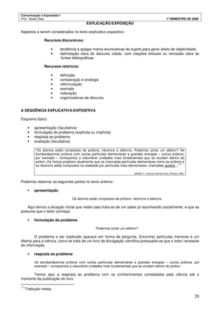 Comunicação e Expressão I
Prof.: Neide Elias 1º SEMESTRE DE 2008
28
EXPLICAÇÃO/EXPOSIÇÃO
Aspectos a serem considerados no texto explicativo-expositivo:
Recursos discursivos:
• tendência a apagar marca enunciativas do sujeito para gerar efeito de objetividade;
• delimitação clara do discurso citado, com citações textuais ou remissão clara às
fontes bibliográficas.
Recursos retóricos:
• definição
• comparação e analogia
• reformulação
• exemplo
• reiteração
• organizadores de discurso
A SEQÜÊNCIA EXPLICATIVA-EXPOSITIVA
Esquema típico:
• apresentação (facultativa)
• formulação do problema (explícita ou implícita)
• resposta ao problema
• avaliação (facultativa)
“Os átomos estão compostos de prótons, nêutrons e elétrons. Podemos cortar um elétron? Se
bombardearmos prótons com outras partículas elementares a grandes energias – outros prótons,
por exemplo – começamos a vislumbrar unidades mais fundamentais que se ocultam dentro do
próton. Os físicos propõem atualmente que as chamadas partículas elementares como os prótons e
os nêutrons estão compostos na realidade por partículas mais elementares, chamadas quarks,...”
11
SAGAN, C. Cosmos. Buenos Aires, Planeta, 1980.
Podemos observar as seguintes partes no texto anterior:
• apresentação:
Os átomos estão compostos de prótons, nêutrons e elétrons
Aqui temos a situação inicial que neste caso trata-se de um saber já reconhecido socialmente, e que se
presume que o leitor conheça.
• formulação do problema
Podemos cortar um elétron?
O problema a ser explicado aparece em forma de pergunta. Encontrar partículas menores é um
dilema para a ciência, como se trata de um livro de divulgação científica pressupõe-se que o leitor necessite
da informação.
• resposta ao problema
Se bombardearmos prótons com outras partículas elementares a grandes energias – outros prótons, por
exemplo – começamos a vislumbrar unidades mais fundamentais que se ocultam dentro do próton.
Temos aqui a resposta ao problema com os conhecimentos constatados pela ciência até o
momento da publicação do livro.
11
Tradução nossa.
 