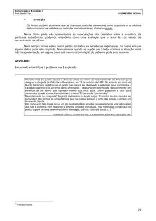 Comunicação e Expressão I
Prof.: Neide Elias 1º SEMESTRE DE 2008
29
• avaliação
Os físicos propõem atualmente que as chamadas partículas elementares como os prótons e os nêutrons
estão compostos na realidade por partículas mais elementares, chamadas quarks,...
Nesta última parte são apresentadas as especulações dos cientistas sobre a existência de
partículas subatômicas, podemos entendê-la como uma avaliação que o autor faz do estado do
conhecimento da ciência.
Nem sempre temos estas quatro partes em todas as seqüências explicativas, há casos em que
alguma delas pode estar implícita. Normalmente quando se supõe que o leitor conhece a situação inicial
não há apresentação, em alguns casos até mesmo a formulação do problema pode estar ausente.
ATIVIDADE:
Leia o texto e identifique o problema que é explicado.
______________________________________________________________________
“Durante mais de quatro séculos o discurso oficial se referiu ao “descobrimento da América” para
designar a chegada de Colombo a Guanahaní, em 12 de outubro de 1492. No entanto, em torno do
Quinto Centenário registrou-se um gesto que merece ser observado e explicado: seus promotores –
o Estado espanhol e os governos latino americanos – descartaram o conhecido “descobrimento” em
beneficio de um termo que expresse melhor sua ótica atual. Assim passaram a usar para
comemorar aquele acontecimento histórico o nome “Encontro de dois mundos”.
Descobrimento ou conquista? Façanha civilizadora ou lenda negra? Encontro de dois mundos ou
genocídio? São termos de uma polêmica que não cessa, porque o nome das coisas é sempre um
terreno de disputa.
Dar nome a um fato, longe de ser um ato de objetividade, envolve necessariamente uma valorização
que não é arbitraria, nem responde a simples vontades individuais, mas materializa a visão que se
produz a partir de uma determinada linha ideológica, política, cultural e social. (...).”
12
Di Stefano, M. E Gorini, U.: “El nombre de la cosa”. In: El descubrimiento, Buenos Aires, Desde la gente, 1992.
12
Tradução nossa.
 