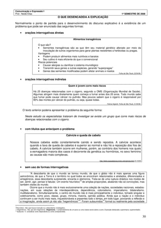 Comunicação e Expressão I
Prof.: Neide Elias 1º SEMESTRE DE 2008
30
O QUE DESENCADEIA A EXPLICAÇÃO
Normalmente o ponto de partida para o desenvolvimento do discurso explicativo é a existência de um
problema que pode ser enunciado das seguintes formas:
• orações interrogativas diretas
Alimentos transgênicos
O que são?
• Sementes transgênicas são as que têm seu material genético alterado por meio da
inoculação de outros organismos para gerar plantas resistentes a herbicidas ou pragas.
Vantagens
• Podem produzir alimentos mais nutritivos e baratos
• Seu cultivo é mais eficiente do que o convencional
Riscos potenciais
• Causar alergias ou danificar o sistema imunológico
• Transmitir seus genes a outras espécies, gerando “superpragas”
• Genes das sementes modificadas podem afetar animais e insetos
Folha de São Paulo, 22/04/99.
• orações interrogativas indiretas
Quem é jovem corre mais riscos
Há 25 doenças relacionadas com o cigarro, segundo a OMS (Organização Mundial de Saúde).
Algumas atingem mais diretamente quem começa a fumar antes dos 20 anos. Todo mundo sabe
que fumar pode causar câncer no pulmão. Mas poucos sabem que o cigarro é responsável por
90% das mortes por câncer do pulmão, ou seja, quase todas.
Fátima Gigliotti. Folha de São Paulo, 31/05/99.
O texto anterior poderia apresentar o problema da seguinte forma:
Neste estudo os especialistas trataram de investigar se existe um grupo que corre mais riscos de
doenças relacionadas com o cigarro.
• com títulos que antecipem o problema
Calvície e queda de cabelo
Nossos cabelos estão constantemente caindo e sendo repostos. A calvície acontece
quando a taxa de queda de cabelos é superior ao normal e não há a reposição dos fios de
cabelo. A calvície também ocorre em mulheres, porém, ao contrário dos homens nos quais
a esmagadora maioria dos casos é decorrente da genética ou hormônios, no sexo feminino
as causas são mais complexas.
http://www.copacabanarunners.net/calvicie.html 31/10/05
• sem uso de formas interrogativas
“A descoberta de que o mundo se tornou mundo, de que o globo não é mais apenas uma figura
astronômica, de que a Terra é o território no qual todos se encontram relacionados e atrelados, diferenciados e
antagônicos, essa descoberta surpreende, encanta e atemoriza. Trata-se de uma ruptura drástica nos modos de
ser, sentir, agir, pensar e fabular. Um evento heurístico
13
de amplas proporções, abalando não só convicções, mas
também visões do mundo.
Ocorre que o mundo não é mais exclusivamente uma coleção de nações, sociedades nacionais, estados-
nações, em suas relações de interdependência, dependência, colonialismo, imperialismo, bilateralismo,
multilateralismo. Simultaneamente, o centro do mundo não é mais principalmente o indivíduo, tomado singular e
coletivamente, como povo, classe, grupo, minoria, maioria, opinião pública. Ainda que a nação e o indivíduo
continuem a ser muito mais reais, inquestionáveis e presentes todo o tempo, em todo lugar, povoando a reflexão e
a imaginação, ainda assim já não são “hegemônicos”
14
. Foram subsumidos
15
formal ou realmente pela sociedade
13
Heurístico.: Adj. que busca invenção ou a descoberta; investigativo.
14
Hegemônico.: Adj. que tem hegemonia. (Hegemonia.: 1 preponderância de um povo ou uma classe social sobre a outra. 2 posição destacada; supremacia; superioridade).
15
Subsumir. V. considerar como dependente ou como compreendido.
 
