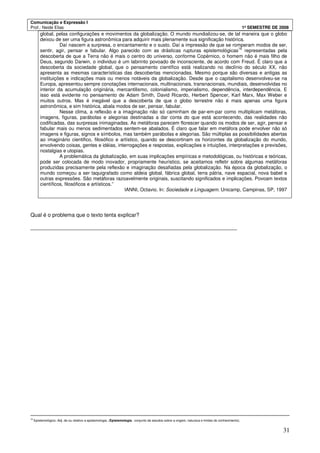 Comunicação e Expressão I
Prof.: Neide Elias 1º SEMESTRE DE 2008
31
global, pelas configurações e movimentos da globalização. O mundo mundializou-se, de tal maneira que o globo
deixou de ser uma figura astronômica para adquirir mais plenamente sua significação histórica.
Daí nascem a surpresa, o encantamento e o susto. Daí a impressão de que se romperam modos de ser,
sentir, agir, pensar e fabular. Algo parecido com as drásticas rupturas epistemológicas
16
representadas pela
descoberta de que a Terra não é mais o centro do universo, conforme Copérnico, o homem não é mais filho de
Deus, segundo Darwin, o individuo é um labirinto povoado de inconsciente, de acordo com Freud. É claro que a
descoberta da sociedade global, que o pensamento científico está realizando no declínio do século XX, não
apresenta as mesmas características das descobertas mencionadas. Mesmo porque são diversas e antigas as
instituições e indicações mais ou menos notáveis da globalização. Desde que o capitalismo desenvolveu-se na
Europa, apresentou sempre conotações internacionais, multinacionais, transnacionais, mundiais, desenvolvidas no
interior da acumulação originária, mercantilismo, colonialismo, imperialismo, dependência, interdependência. E
isso está evidente no pensamento de Adam Smith, David Ricardo, Herbert Spencer, Karl Marx, Max Weber e
muitos outros. Mas é inegável que a descoberta de que o globo terrestre não é mais apenas uma figura
astronômica, e sim histórica, abala modos de ser, pensar, fabular.
Nesse clima, a reflexão e a imaginação não só caminham de par-em-par como multiplicam metáforas,
imagens, figuras, parábolas e alegorias destinadas a dar conta do que está acontecendo, das realidades não
codificadas, das surpresas inimaginadas. As metáforas parecem florescer quando os modos de ser, agir, pensar e
fabular mais ou menos sedimentados sentem-se abalados. É claro que falar em metáfora pode envolver não só
imagens e figuras, signos e símbolos, mas também parábolas e alegorias. São múltiplas as possibilidades abertas
ao imaginário cientifico, filosófico e artístico, quando se descortinam os horizontes da globalização do mundo,
envolvendo coisas, gentes e idéias, interrogações e respostas, explicações e intuições, interpretações e previsões,
nostalgias e utopias.
A problemática da globalização, em suas implicações empíricas e metodológicas, ou históricas e teóricas,
pode ser colocada de modo inovador, propriamente heurístico, se aceitamos refletir sobre algumas metáforas
produzidas precisamente pela reflexão e imaginação desafiadas pela globalização. Na época da globalização, o
mundo começou a ser taquigrafado como aldeia global, fábrica global, terra pátria, nave espacial, nova babel e
outras expressões. São metáforas razoavelmente originais, suscitando significados e implicações. Povoam textos
científicos, filosóficos e artísticos.”
IANNI, Octavio. In: Sociedade e Linguagem. Unicamp, Campinas, SP, 1997
Qual é o problema que o texto tenta explicar?
_____________________________________________________________________
16
Epistemológico.:Adj. de ou relativo a epistemologia. (Epistemologia.: conjunto de estudos sobre a origem, natureza e limites do conhecimento).
 