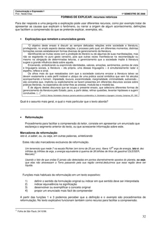 Comunicação e Expressão I
Prof.: Neide Elias 1º SEMESTRE DE 2008
32
FORMAS DE EXPLICAR: recursos retóricos
Para dar resposta a uma pergunta a explicação pode usar diferentes recursos, como por exemplo tratar de
apresentar as causas que explicam o fenômeno, ou narrar a origem de algum acontecimento, definições
que facilitem a compreensão do que se pretende explicar, exemplos, etc.
• Explicações que remetem a enunciados gerais
“O objetivo deste ensaio é discutir as sempre delicadas relações entre sociedade e literatura,
privilegiando, no amplo aspecto destas relações, o processo pelo qual, em diferentes momentos, distintas
formações sociais estabeleceram formas diversas de gerenciamento da literatura.
Identificando-se muitas vezes com a proibição do literário ou de algumas de suas manifestações, mas
não se esgotando no puro gesto censório, pois que outras vezes manifesta-se na recomendação ou
mesmo na obrigação de determinadas leituras, o gerenciamento que a sociedade impõe à literatura
sugere a grande influência desta sobre aquela.
Encenando, simbolizando ou exprimindo identidades, valores, emoções, sentimentos, pontos de vista
e linguagens sociais, a literatura – ela própria, uma dessas linguagens – é simultaneamente radar e
espelho, reflexo e sinal.
Os olhos mais do que ressabiados com que a sociedade costuma encarar a literatura talvez se
devam exatamente a este perfil instável e ubíquo de uma prática social simbólica que vem há séculos
acompanhando o homem. Impiedade, loucura, excentricidade, marginalidade, criminalidade, subversão...
são conceitos que, implícita ou explicitamente se fazem presentes em diferentes discursos sociais sobre
práticas literárias, na expectativa de cortar-lhes as arestas, modulá-las e modelá-las.
É de alguns destes discursos que se ocupa o presente ensaio, que seleciona diferentes formas de
gerenciamento da literatura pelo Estado, para, a partir delas, refinar questões, levantar hipóteses e sugerir
conclusões. (...)”
LAJOLO, Marisa. Sociedade e literatura: parceria sedutora e problemática. In: Sociedade e Linguagem. Unicamp, Campinas, SP, 1997.
Qual é o assunto mais geral, e qual o mais particular que o texto aborda?
___________________________________________________________________________
• Reformulação
Procedimento para facilitar a compreensão do leitor, consiste em apresentar um enunciado que
esclareça o segmento anterior do texto, ou que acrescente informação sobre este.
Marcadores de reformulação:
isto é, a saber, ou, ou seja, em outras palavras, sintetizando
Estes não são marcadores exclusivos de reformulação.
Um terremoto que mede 7 na escala Richter (em torno de 25 por ano), libera 10
25
ergs de energia, isto é, dez
trilhões de trilhões de ergs, a energia equivalente à queima de 38 bilhões de litros de gasolina! (GLEISER,
Marcelo)
17
Usando o fato de que ondas-S jamais são detectadas em pontos diametralmente opostos do planeta, ou seja,
que elas não atravessam a Terra passando pela sua região central,deduzimos que essa região deve ser
líquida.
Funções mais habituais da reformulação em um texto expositivo:
1) definir o sentido da formulação original ou indicar em que sentido deve ser interpretada
2) indicar equivalência na significação
3) desenvolver ou exemplificar o conceito original
4) propor um enunciado mais fácil de compreender
A partir das funções 1 e 3 podemos perceber que a definição e o exemplo são procedimentos de
reformulação. No texto explicativo funcionam também como recurso para facilitar a compreensão.
17
Folha de São Paulo, 24/10/99.
 