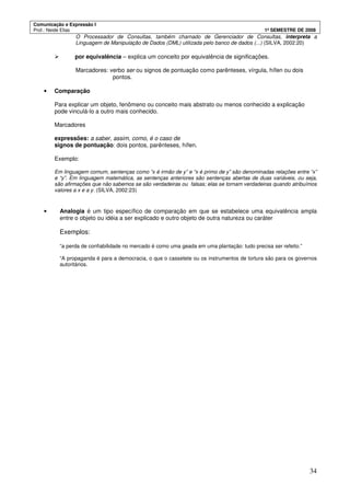 Comunicação e Expressão I
Prof.: Neide Elias 1º SEMESTRE DE 2008
34
O Processador de Consultas, também chamado de Gerenciador de Consultas, interpreta a
Linguagem de Manipulação de Dados (DML) utilizada pelo banco de dados (...) (SILVA, 2002:20)
por equivalência – explica um conceito por equivalência de significações.
Marcadores: verbo ser ou signos de pontuação como parênteses, vírgula, hífen ou dois
pontos.
• Comparação
Para explicar um objeto, fenômeno ou conceito mais abstrato ou menos conhecido a explicação
pode vinculá-lo a outro mais conhecido.
Marcadores
expressões: a saber, assim, como, é o caso de
signos de pontuação: dois pontos, parênteses, hífen.
Exemplo:
Em linguagem comum, sentenças como “x é irmão de y” e “x é primo de y” são denominadas relações entre “x”
e “y”. Em linguagem matemática, as sentenças anteriores são sentenças abertas de duas variáveis, ou seja,
são afirmações que não sabemos se são verdadeiras ou falsas; elas se tornam verdadeiras quando atribuímos
valores a x e a y. (SILVA, 2002:23)
• Analogia é um tipo específico de comparação em que se estabelece uma equivalência ampla
entre o objeto ou idéia a ser explicado e outro objeto de outra natureza ou caráter
Exemplos:
“a perda de confiabilidade no mercado é como uma geada em uma plantação: tudo precisa ser refeito.”
“A propaganda é para a democracia, o que o cassetete ou os instrumentos de tortura são para os governos
autoritários.
 