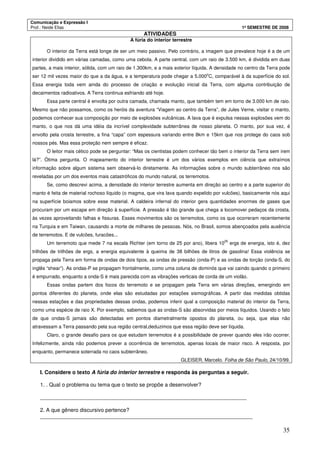 Comunicação e Expressão I
Prof.: Neide Elias 1º SEMESTRE DE 2008
35
ATIVIDADES
A fúria do interior terrestre
O interior da Terra está longe de ser um meio passivo. Pelo contrário, a imagem que prevalece hoje é a de um
interior dividido em várias camadas, como uma cebola. A parte central, com um raio de 3.500 km, é dividida em duas
partes, a mais interior, sólida, com um raio de 1.300km, e a mais exterior líquida. A densidade no centro da Terra pode
ser 12 mil vezes maior do que a da água, e a temperatura pode chegar a 5.000
o
C, comparável à da superfície do sol.
Essa energia toda vem ainda do processo de criação e evolução inicial da Terra, com alguma contribuição de
decaimentos radioativos. A Terra continua esfriando até hoje.
Essa parte central é envolta por outra camada, chamada manto, que também tem em torno de 3.000 km de raio.
Mesmo que não possamos, como os heróis da aventura “Viagem ao centro da Terra”, de Jules Verne, visitar o manto,
podemos conhecer sua composição por meio de explosões vulcânicas. A lava que é expulsa nessas explosões vem do
manto, o que nos dá uma idéia da incrível complexidade subterrânea de nosso planeta. O manto, por sua vez, é
envolto pela crosta terrestre, a fina “capa” com espessura variando entre 8km e 15km que nos protege do caos sob
nossos pés. Mas essa proteção nem sempre é eficaz.
O leitor mais cético pode se perguntar: “Mas os cientistas podem conhecer tão bem o interior da Terra sem irem
lá?”. Ótima pergunta. O mapeamento do interior terrestre é um dos vários exemplos em ciência que extraímos
informação sobre algum sistema sem observá-lo diretamente. As informações sobre o mundo subterrâneo nos são
reveladas por um dos eventos mais catastróficos do mundo natural, os terremotos.
Se, como descrevi acima, a densidade do interior terrestre aumenta em direção ao centro e a parte superior do
manto é feita de material rochoso líquido (o magma, que vira lava quando expelido por vulcões), basicamente nós aqui
na superfície boiamos sobre esse material. A caldeira infernal do interior gera quantidades enormes de gases que
procuram por um escape em direção à superfície. A pressão é tão grande que chega a locomover pedaços da crosta,
às vezes aproveitando falhas e fissuras. Esses movimentos são os terremotos, como os que ocorreram recentemente
na Turquia e em Taiwan, causando a morte de milhares de pessoas. Nós, no Brasil, somos abençoados pela ausência
de terremotos. E de vulcões, furacões...
Um terremoto que mede 7 na escala Richter (em torno de 25 por ano), libera 10
25
ergs de energia, isto é, dez
trilhões de trilhões de ergs, a energia equivalente à queima de 38 bilhões de litros de gasolina! Essa violência se
propaga pela Terra em forma de ondas de dois tipos, as ondas de pressão (onda-P) e as ondas de torção (onda-S, do
inglês “shear”). As ondas-P se propagam frontalmente, como uma coluna de dominós que vai caindo quando o primeiro
é empurrado, enquanto a onda-S é mais parecida com as vibrações verticais de corda de um violão.
Essas ondas partem dos focos do terremoto e se propagam pela Terra em várias direções, emergindo em
pontos diferentes do planeta, onde elas são estudadas por estações sismográficas. A partir das medidas obtidas
nessas estações e das propriedades dessas ondas, podemos inferir qual a composição material do interior da Terra,
como uma espécie de raio X. Por exemplo, sabemos que as ondas-S são absorvidas por meios líquidos. Usando o fato
de que ondas-S jamais são detectadas em pontos diametralmente opostos do planeta, ou seja, que elas não
atravessam a Terra passando pela sua região central,deduzimos que essa região deve ser líquida.
Claro, o grande desafio para os que estudam terremotos é a possibilidade de prever quando eles irão ocorrer.
Infelizmente, ainda não podemos prever a ocorrência de terremotos, apenas locais de maior risco. A resposta, por
enquanto, permanece soterrada no caos subterrâneo.
GLEISER, Marcelo. Folha de São Paulo, 24/10/99.
I. Considere o texto A fúria do interior terrestre e responda às perguntas a seguir.
1. . Qual o problema ou tema que o texto se propõe a desenvolver?
_____________________________________________________________________
2. A que gênero discursivo pertence?
_______________________________________________________________________
 