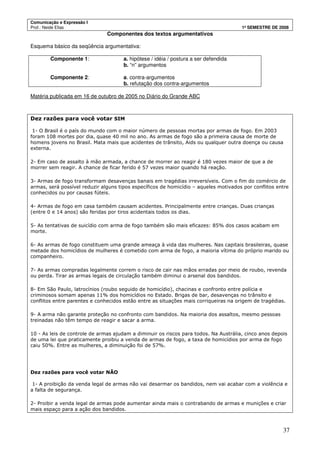 Comunicação e Expressão I
Prof.: Neide Elias 1º SEMESTRE DE 2008
37
Componentes dos textos argumentativos
Esquema básico da seqüência argumentativa:
Componente 1: a. hipótese / idéia / postura a ser defendida
b. “n” argumentos
Componente 2: a. contra-argumentos
b. refutação dos contra-argumentos
Matéria publicada em 16 de outubro de 2005 no Diário do Grande ABC
Dez razões para você votar SIM
1- O Brasil é o país do mundo com o maior número de pessoas mortas por armas de fogo. Em 2003
foram 108 mortes por dia, quase 40 mil no ano. As armas de fogo são a primeira causa de morte de
homens jovens no Brasil. Mata mais que acidentes de trânsito, Aids ou qualquer outra doença ou causa
externa.
2- Em caso de assalto à mão armada, a chance de morrer ao reagir é 180 vezes maior de que a de
morrer sem reagir. A chance de ficar ferido é 57 vezes maior quando há reação.
3- Armas de fogo transformam desavenças banais em tragédias irreversíveis. Com o fim do comércio de
armas, será possível reduzir alguns tipos específicos de homicídio – aqueles motivados por conflitos entre
conhecidos ou por causas fúteis.
4- Armas de fogo em casa também causam acidentes. Principalmente entre crianças. Duas crianças
(entre 0 e 14 anos) são feridas por tiros acidentais todos os dias.
5- As tentativas de suicídio com arma de fogo também são mais eficazes: 85% dos casos acabam em
morte.
6- As armas de fogo constituem uma grande ameaça à vida das mulheres. Nas capitais brasileiras, quase
metade dos homicídios de mulheres é cometido com arma de fogo, a maioria vítima do próprio marido ou
companheiro.
7- As armas compradas legalmente correm o risco de cair nas mãos erradas por meio de roubo, revenda
ou perda. Tirar as armas legais de circulação também diminui o arsenal dos bandidos.
8- Em São Paulo, latrocínios (roubo seguido de homicídio), chacinas e confronto entre polícia e
criminosos somam apenas 11% dos homicídios no Estado. Brigas de bar, desavenças no trânsito e
conflitos entre parentes e conhecidos estão entre as situações mais corriqueiras na origem de tragédias.
9- A arma não garante proteção no confronto com bandidos. Na maioria dos assaltos, mesmo pessoas
treinadas não têm tempo de reagir e sacar a arma.
10 - As leis de controle de armas ajudam a diminuir os riscos para todos. Na Austrália, cinco anos depois
de uma lei que praticamente proibiu a venda de armas de fogo, a taxa de homicídios por arma de fogo
caiu 50%. Entre as mulheres, a diminuição foi de 57%.
Dez razões para você votar NÃO
1- A proibição da venda legal de armas não vai desarmar os bandidos, nem vai acabar com a violência e
a falta de segurança.
2- Proibir a venda legal de armas pode aumentar ainda mais o contrabando de armas e munições e criar
mais espaço para a ação dos bandidos.
 