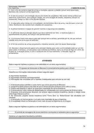 Comunicação e Expressão I
Prof.: Neide Elias 1º SEMESTRE DE 2008
38
3- Com o fim do comércio legal de armas e munições, apenas o cidadão comum será desarmado.
Bandidos não compram armas legalmente.
4- O veto às armas é uma limitação abusiva do direito de autodefesa. Não existe norma jurídica que
determine conformismo, sem qualquer reação, em uma situação de assalto, seqüestro, estupro ou
assassinato. Reagir ou não é uma decisão pessoal.
5- A culpa pelos altos índices de criminalidade e de homicídios não é da arma, mas de quem a tem em
mãos. Revólveres não transformam cidadãos em assassinos.
6- A polícia brasileira é incapaz de garantir sozinha a segurança dos cidadãos.
7- O referendo desvia a atenção daquilo que deve realmente ser feito: a reestruturação e o
aparelhamento da polícia, da Justiça e das penitenciárias.
8 - O criminoso ficará mais seguro para agir porque terá a certeza, garantida por lei, de que nenhum
cidadão terá uma arma para se defender.
9- O fim do comércio de armas prejudicará a indústria nacional, além de causar desemprego.
10- Decretar o desarmamento geral como principal medida para coibir a criminalidade pode ser um tiro
pela culatra. A Jamaica, um dos países mais violentos da América, baniu as armas de fogo em 1974. De
lá para cá, a situação piorou, e com o acréscimo de um novo elemento: o mercado negro de
armamentos.
ATIVIDADES
Dada a seguinte hipótese ou postura a ser defendida em um texto argumentativo:
O ingresso da Venezuela no Mercosul é comercialmente positivo para o Brasil.
Classifica as informações relacionadas embaixo segundo sejam:
a) argumentos favoráveis
b) argumentos contrários (contrargumentos)
c) informações não vinculadas com a hipótese (inadequadas para articular-se com ela)
1. A Venezuela possui petróleo a custo menor que outros parceiros do Mercosul.
2. A Argentina aceita preços mais altos do que a Venezuela para produtos como café ou cacau.
3. Chávez está disposto a reduzir as taxas para importação de carros brasileiros.
4. A Venezuela tem altos índices de alfabetização em comparação com outros países da América Latina.
5. Empresas norte-americanas deixariam de comprar alguns produtos brasileiros, devido à relação tensa
entre Hugo Chávez e os E.U.
6. Na Venezuela, projetos sociais brasileiros como “Fome Zero” ou “Bolsa-Escola” são estudados com
interesse.
7. A Venezuela, em termos gerais, é um país mais importador do que a Argentina.
8. A mortalidade infantil na Venezuela é muito maior do que na Argentina ou no Uruguai.
Dada a seguinte hipótese ou postura a ser defendida em um texto argumentativo:
O controle de mensagens de correio eletrônico na empresa é necessário para a segurança.
Construa um argumento favorável ou contrário.
 