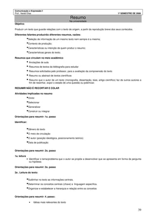 Comunicação e Expressão I
Prof.: Neide Elias 1º SEMESTRE DE 2008
39
Resumo
Na universidade
Objetivo
Produzir um texto que guarde relações com o texto de origem, a partir da reprodução breve dos seus conteúdos.
Diferentes falantes produzirão diferentes resumos, razões:
•Seleção de informação de um mesmo texto nem sempre é a mesma;
•Contexto de produção;
•Características ou intenção de quem produz o resumo;
•Características gerais do texto;
Resumos que circulam no meio acadêmico
• Anotações de aula
• Resumos de textos da bibliografia para estudar
• Resumos solicitados pelo professor, para a avaliação da compreensão do texto
• Resumo ou abstract de textos científicos
• Resumo que o autor de um texto (monografia, dissertação, tese, artigo científico) faz de outros autores a
fim de resenhar, expor o estado de uma questão ou polemizar.
RESUMIR NÃO É RECORTAR E COLAR
Atividades implicadas no resumo
•Omitir
•Selecionar
•Generalizar
•Construir ou integrar
Orientações para resumir: 1o. passo
Identificar:
•Gênero do texto
•O meio de circulação
•O autor (posição ideológica, posicionamento teórico)
•Data de publicação
Orientações para resumir: 2o. passo
1a. leitura
• Identificar o tema/problema que o autor se propõe a desenvolver que se apresenta em forma de pergunta
ou hipótese.
Orientações para resumir: 3o. passo
2a . Leitura do texto:
•Sublinhar no texto as informações centrais.
•Determinar os conceitos centrais (chave) e linguagem específica.
•Organizar e estabelecer a hierarquia e relação entre os conceitos
Orientações para resumir: 4. passo:
• Idéias mais relevantes do texto
 