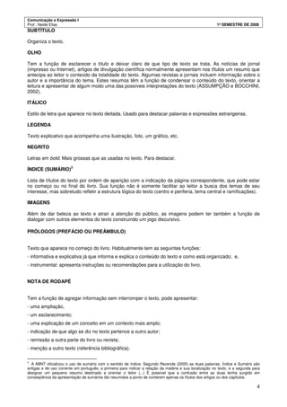 Comunicação e Expressão I
Prof.: Neide Elias 1º SEMESTRE DE 2008
4
SUBTÍTULO
Organiza o texto.
OLHO
Tem a função de esclarecer o título e deixar claro de que tipo de texto se trata. As notícias de jornal
(impresso ou Internet), artigos de divulgação científica normalmente apresentam nos títulos um resumo que
antecipa ao leitor o conteúdo da totalidade do texto. Algumas revistas e jornais incluem informação sobre o
autor e a importância do tema. Estes resumos têm a função de condensar o conteúdo do texto, orientar a
leitura e apresentar de algum modo uma das possíveis interpretações do texto (ASSUMPÇÃO e BOCCHINI,
2002).
ITÁLICO
Estilo de letra que aparece no texto deitada. Usado para destacar palavras e expressões estrangeiras.
LEGENDA
Texto explicativo que acompanha uma ilustração, foto, um gráfico, etc.
NEGRITO
Letras em bold. Mais grossas que as usadas no texto. Para destacar.
ÍNDICE (SUMÁRIO)
2
Lista de títulos do texto por ordem de aparição com a indicação da página correspondente, que pode estar
no começo ou no final do livro. Sua função não é somente facilitar ao leitor a busca dos temas de seu
interesse, mas sobretudo refletir a estrutura lógica do texto (centro e periferia, tema central e ramificações).
IMAGENS
Além de dar beleza ao texto e atrair a atenção do público, as imagens podem ter também a função de
dialogar com outros elementos do texto construindo um jogo discursivo.
PRÓLOGOS (PREFÁCIO OU PREÂMBULO)
Texto que aparece no começo do livro. Habitualmente tem as seguintes funções:
- informativa e explicativa já que informa e explica o conteúdo do texto e como está organizado; e,
- instrumental: apresenta instruções ou recomendações para a utilização do livro.
NOTA DE RODAPÉ
Tem a função de agregar informação sem interromper o texto, pode apresentar:
- uma ampliação,
- um esclarecimento;
- uma explicação de um conceito em um contexto mais amplo;
- indicação de que algo se diz no texto pertence a outro autor;
- remissão a outra parte do livro ou revista;
- menção a outro texto (referência bibliográfica).
2
. A ABNT oficializou o uso de sumário com o sentido de índice. Segundo Rezende (2005) as duas palavras, Índice e Sumário são
antigas e de uso corrente em português; a primeira para indicar a relação da matéria e sua localização no texto, e a segunda para
designar um pequeno resumo destinado a orientar o leitor (...) É possível que a confusão entre as duas tenha surgido em
conseqüência da apresentação de sumários tão resumidos a ponto de conterem apenas os títulos dos artigos ou dos capítulos.
 