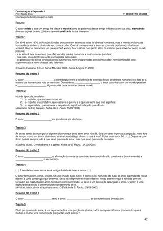 Comunicação e Expressão I
Prof.: Neide Elias 1º SEMESTRE DE 2008
42
(mensagem distribuída por e-mail)
Resumo
O autor relata o que um amigo lhe disse e mostra como as palavras desse amigo influenciaram sua vida, elencando
diversas ações de seu cotidiano que ele realiza de forma diferente.
Trecho 1
Em 1948 e em 1976, as Nações Unidas proclamaram extensas listas de direitos humanos, mas a imensa maioria da
humanidade só tem o direito de ver, ouvir e calar. Que tal começarmos a exercer o jamais proclamado direito de
sonhar? Que tal delirarmos um pouquinho? Vamos fixar o olhar num ponto além da infâmia para adivinhar outro mundo
possível:
- o ar estará livre do veneno que não vier dos medos humanos e das humanas paixões;
- nas ruas, os automóveis serão esmagados pelos cães;
- as pessoas não serão dirigidas pelos automóveis, nem programadas pelo computador, nem compradas pelo
supermercado e nem olhadas pelo televisor.
(Eduardo Galeano, Fórum Social Mundial 2001. Caros Amigos 01/2000)
Resumo do trecho 1
O autor _____________________ a contradição entre a existência de extensas listas de direitos humanos e o fato de a
maioria da humanidade não ter nenhum. Diante disso, __________________ o leitor a sonhar com um mundo possível
e _____________________ algumas das características desse mundo.
Trecho 2
Há três tipos de jornalistas:
1) o repórter, que escreve o que viu;
2) o repórter interpretativo, que escreve o que viu e o que ele acha que isso significa;
3) o especialista, que escreve a respeito do significado daquilo que não viu.
(Adaptado de Elio Gaspari, Folha de S. Paulo, 13/09/1998)
Resumo do trecho 2
O autor ____________________ os jornalistas em três tipos.
Trecho 3
Às vezes ainda se ouve por aí alguém dizendo que sexo sem amor não dá. Soa um tanto ingênua a alegação, meio fora
de tempo, como um simca chambord atrasando o tráfego. Amor, o que é isso? Coisa mais anos 50... (...) O que se quer
dizer, quase sempre, não é que sexo precisa de amor, mas que sexo precisa de narrativa.
(Eugênio Bucci, O melodrama e a gente, Folha de S. Paulo, 24/02/2002)
Resumo do trecho 3
O autor ____________________ a afirmação corrente de que sexo sem amor não dá; questiona-a (ironicamente) e
____________________ o seu sentido.
Trecho 4
(...) E resolvi escrever sobre essa antiga dualidade: sexo e amor. (...)
O amor tem jardim, cerca, projeto. O sexo invade tudo. Sexo é contra a lei, no fundo de tudo. O amor depende de nosso
desejo, é uma construção que criamos. Sexo não depende do nosso desejo, nosso desejo é que é tomado por ele.
Ninguém se masturba por amor. Ninguém sofre sem tesão. O sexo é um desejo de apaziguar o amor. O amor é uma
espécie de gratidão a posteriori pelos prazeres do sexo.
(Arnaldo Jabor, Amor atrapalha o sexo. O Estado de S. Paulo, 29/08/2003)
Resumo do trecho 4
O autor ____________________sexo e amor, _________________ as características de cada um.
Trecho 5
Chat, pra quem não sabe, é um lugar onde fica uma porção de chatos, todos com pseudônimos (homem diz que é
mulher e mulher vira homem) a te perguntar: você está aí?
 