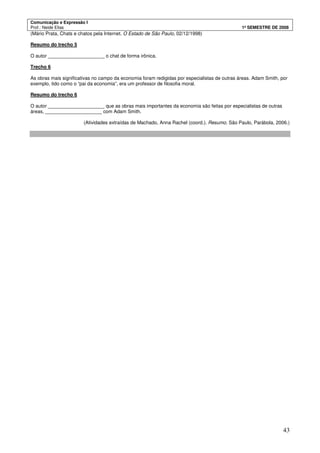 Comunicação e Expressão I
Prof.: Neide Elias 1º SEMESTRE DE 2008
43
(Mário Prata, Chats e chatos pela Internet. O Estado de São Paulo, 02/12/1998)
Resumo do trecho 5
O autor _____________________ o chat de forma irônica.
Trecho 6
As obras mais significativas no campo da economia foram redigidas por especialistas de outras áreas. Adam Smith, por
exemplo, tido como o “pai da economia”, era um professor de filosofia moral.
Resumo do trecho 6
O autor _____________________ que as obras mais importantes da economia são feitas por especialistas de outras
áreas, _____________________ com Adam Smith.
(Atividades extraídas de Machado, Anna Rachel (coord.). Resumo. São Paulo, Parábola, 2006.)
 