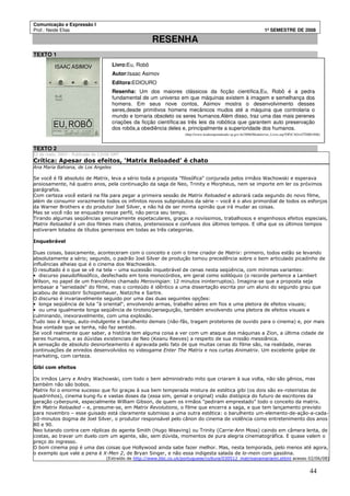 Comunicação e Expressão I
Prof.: Neide Elias 1º SEMESTRE DE 2008
44
RESENHA
TEXTO 1
TEXTO 2
12 de maio, 2003 - Publicado às 11h56 GMT
Crítica: Apesar dos efeitos, 'Matrix Reloaded' é chato
Ana Maria Bahiana, de Los Angeles
Se você é fã absoluto de Matrix, leva a sério toda a proposta "filosófica" conjurada pelos irmãos Wachowski e esperava
ansiosamente, há quatro anos, pela continuação da saga de Neo, Trinity e Morpheus, nem se importe em ler os próximos
parágrafos.
Com certeza você estará na fila para pegar a primeira sessão de Matrix Reloaded e adorará cada segundo do novo filme,
além de consumir vorazmente todos os infinitos novos subprodutos da série – você é o alvo primordial de todos os esforços
da Warner Brothers e do produtor Joel Silver, e não há de ser minha opinião que irá mudar as coisas.
Mas se você não se enquadra nesse perfil, não perca seu tempo.
Tirando algumas seqüências genuinamente espetaculares, graças a novíssimos, trabalhosos e engenhosos efeitos especiais,
Matrix Reloaded é um dos filmes mais chatos, pretensiosos e confusos dos últimos tempos. E olha que os últimos tempos
estiveram lotados de títulos generosos em todas as três categorias.
Inquebrável
Duas coisas, basicamente, aconteceram com o conceito e com o time criador de Matrix: primeiro, todos estão se levando
absolutamente a sério; segundo, o padrão Joel Silver de produção tomou precedência sobre o bem articulado picadinho de
influências alheias que é o cinema dos Wachowskis.
O resultado é o que se vê na tela – uma sucessão inquebrável de cenas nesta seqüência, com mínimas variantes:
• discurso pseudofilosófico, desfechado em tons monocórdios, em geral como solilóquio (o recorde pertence a Lambert
Wilson, no papel de um francófono chamado Merovingian: 12 minutos ininterruptos). Imagina-se que a proposta seja
embasar a "seriedade" do filme, mas o conteúdo é idêntico a uma dissertação escrita por um aluno do segundo grau que
acabou de descobrir Schopenhauer, Nietzche e Sartre.
O discurso é invariavelmente seguido por uma das duas seguintes opções:
• longa seqüência de luta "à oriental", envolvendo armas, trabalho aéreo em fios e uma pletora de efeitos visuais;
• ou uma igualmente longa seqüência de tiroteio/perseguição, também envolvendo uma pletora de efeitos visuais e
culminando, inexoravelmente, com uma explosão.
Tudo isso é longo, auto-indulgente e barulhento demais (não-fãs, tragam protetores de ouvido para o cinema) e, por mais
boa vontade que se tenha, não faz sentido.
Se você realmente quer saber, a história tem alguma coisa a ver com um ataque das máquinas a Zion, a última cidade de
seres humanos, e as dúvidas existenciais de Neo (Keanu Reeves) a respeito de sua missão messiânica.
A sensação de absoluto desnorteamento é agravada pelo fato de que muitas cenas do filme são, na realidade, meras
continuações de enredos desenvolvidos no videogame Enter The Matrix e nos curtas Animatrix. Um excelente golpe de
marketing, com certeza.
Gibi com efeitos
Os irmãos Larry e Andry Wachowski, com todo o bem administrado mito que criaram à sua volta, não são gênios, mas
também não são bobos.
Matrix foi o enorme sucesso que foi graças à sua bem temperada mistura de estética gibi (os dois são ex-roteiristas de
quadrinhos), cinema kung-fu e vastas doses da (essa sim, genial e original) visão distópica do futuro de escritores da
geração cyberpunk, especialmente William Gibson, de quem os irmãos "pediram emprestado" todo o conceito da matrix.
Em Matrix Reloaded – e, presume-se, em Matrix Revolutions, o filme que encerra a saga, e que tem lançamento previsto
para novembro – esse guisado está claramente submisso a uma outra estética: o barulhento um-elemento-de-ação-a-cada-
10-minutos dogma de Joel Silver, o produtor responsável pelo cânon do cinema de violência como entretenimento dos anos
80 e 90.
Neo lutando contra cem réplicas do agente Smith (Hugo Weaving) ou Trinity (Carrie-Ann Moss) caindo em câmera lenta, de
costas, ao travar um duelo com um agente, são, sem dúvida, momentos de pura alegria cinematográfica. E quase valem o
preço do ingresso.
O bom cinema pop é uma das coisas que Hollywood ainda sabe fazer melhor. Mas, nesta temporada, pelo menos até agora,
o exemplo que vale a pena é X-Men 2, de Bryan Singer, e não essa indigesta salada de lo-mein com gasolina.
(Extraído de http://www.bbc.co.uk/portuguese/cultura/030512_matrixanamariaml.shtml acesso 02/06/08)
Livro:Eu, Robô
Autor:Isaac Asimov
Editora:EDIOURO
Resenha: Um dos maiores clássicos da ficção científica,Eu, Robô é a pedra
fundamental de um universo em que máquinas existem à imagem e semelhança dos
homens. Em seus nove contos, Asimov mostra o desenvolvimento desses
seres,desde primitivos homens mecânicos mudos até a máquina que controlaria o
mundo e tornaria obsoleto os seres humanos.Além disso, traz uma das mais perenes
criações da ficção científica:as três leis da robótica que garantem auto preservação
dos robôs,a obediência deles e, principalmente a superioridade dos humanos.
(http://www.lendoeaprendendo.sp.gov.br/2006/Modulo/ver_Livro.asp?OP)CAO=GTI0001806)
 