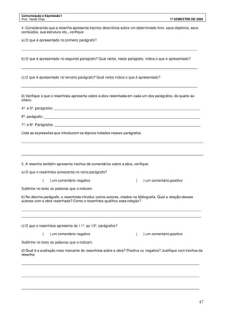 Comunicação e Expressão I
Prof.: Neide Elias 1º SEMESTRE DE 2008
47
4. Considerando que a resenha apresenta trechos descritivos sobre um determinado livro, seus objetivos, seus
conteúdos, sua estrutura etc., verifique:
a) O que é apresentado no primeiro parágrafo?
________________________________________________________________________________________
b) O que é apresentado no segundo parágrafo? Qual verbo, neste parágrafo, indica o que é apresentado?
________________________________________________________________________________________
c) O que é apresentado no terceiro parágrafo? Qual verbo indica o que é apresentado?
________________________________________________________________________________________
d) Verifique o que o resenhista apresenta sobre a obra resenhada em cada um dos parágrafos, do quarto ao
oitavo.
4º. e 5º. parágrafos: _________________________________________________________________________
6º. parágrafo: ______________________________________________________________________________
7º. e 8º. Parágrafos: _________________________________________________________________________
Liste as expressões que introduzem os tópicos tratados nesses parágrafos.
___________________________________________________________________________________________
___________________________________________________________________________________________
5. A resenha também apresenta trechos de comentários sobre a obra, verifique:
a) O que o resenhista acrescenta no nono parágrafo?
( ) um comentário negativo ( ) um comentário positivo
Sublinhe no texto as palavras que o indicam.
b) No décimo parágrafo, o resenhista introduz outros autores, citados na bibliografia. Qual a relação desses
autores com a obra resenhada? Como o resenhista qualifica essa relação?
__________________________________________________________________________________________
__________________________________________________________________________________________
c) O que o resenhista apresenta do 11º. ao 13º. parágrafos?
( ) um comentário negativo ( ) um comentário positivo
Sublinhe no texto as palavras que o indicam.
d) Qual é a avaliação mais marcante do resenhista sobre a obra? Positiva ou negativa? Justifique com trechos da
resenha.
_________________________________________________________________________________________
_________________________________________________________________________________________
_________________________________________________________________________________________
 