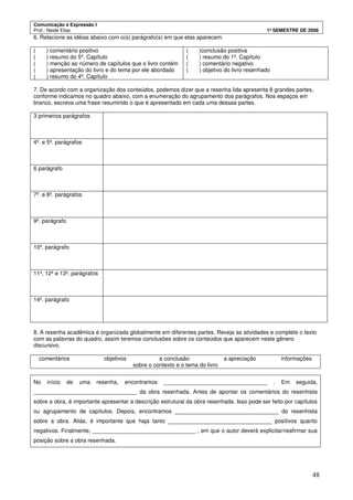 Comunicação e Expressão I
Prof.: Neide Elias 1º SEMESTRE DE 2008
48
6. Relacione as idéias abaixo com o(s) parágrafo(s) em que elas aparecem.
( ) comentário positivo
( ) resumo do 5º. Capítulo
( ) menção ao número de capítulos que o livro contém
( ) apresentação do livro e do tema por ele abordado
( ) resumo do 4º. Capítulo
( )conclusão positiva
( ) resumo do 1º. Capítulo
( ) comentário negativo
( ) objetivo do livro resenhado
7. De acordo com a organização dos conteúdos, podemos dizer que a resenha lida apresenta 8 grandes partes,
conforme indicamos no quadro abaixo, com a enumeração do agrupamento dos parágrafos. Nos espaços em
branco, escreva uma frase resumindo o que é apresentado em cada uma dessas partes.
3 primeiros parágrafos
4º. e 5º. parágrafos
6 parágrafo
7º. e 8º. parágrafos
9º. parágrafo
10º. parágrafo
11º, 12º e 13º. parágrafos
14º. parágrafo
8. A resenha acadêmica é organizada globalmente em diferentes partes. Reveja as atividades e complete o texto
com as palavras do quadro, assim teremos conclusões sobre os conteúdos que aparecem neste gênero
discursivo.
comentários objetivos a conclusão a apreciação informações
sobre o contexto e o tema do livro
No início de uma resenha, encontramos _________________________________ . Em seguida,
_________________________________ da obra resenhada. Antes de apontar os comentários do resenhista
sobre a obra, é importante apresentar a descrição estrutural da obra resenhada. Isso pode ser feito por capítulos
ou agrupamento de capítulos. Depois, encontramos _________________________________ do resenhista
sobre a obra. Aliás, é importante que haja tanto _________________________________ positivos quanto
negativos. Finalmente, _________________________________ , em que o autor deverá explicitar/reafirmar sua
posição sobre a obra resenhada.
 