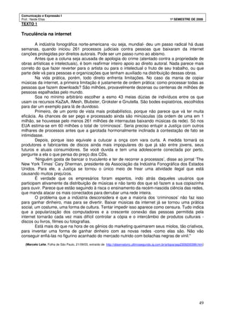 Comunicação e Expressão I
Prof.: Neide Elias 1º SEMESTRE DE 2008
49
TEXTO 1
Truculência na internet
A indústria fonográfica norte-americana -ou seja, mundial- deu um passo radical há duas
semanas, quando iniciou 261 processos judiciais contra pessoas que baixaram da internet
canções protegidas por direitos autorais. Pode ser um passo rumo ao abismo.
Antes que a coluna seja acusada de apologia do crime (atentado contra a propriedade de
obras artísticas e intelectuais), é bom reafirmar inteiro apoio ao direito autoral. Nada parece mais
correto do que fazer reverter para o artista ou para o intelectual o fruto de seu trabalho, ou que
parte dele vá para pessoas e organizações que tenham auxiliado na distribuição dessas obras.
Na vida prática, porém, todo direito enfrenta limitações. No caso da mania de copiar
músicas da internet, a primeira limitação é justamente de ordem prática: como processar todas as
pessoas que fazem downloads? São milhões, provavelmente dezenas ou centenas de milhões de
pessoas espalhadas pelo mundo.
Soa no mínimo arbitrário escolher a esmo 43 meias dúzias de indivíduos entre os que
usam os recursos KaZaA, iMesh, Blubster, Grokster e Gnutella. São bodes expiatórios, escolhidos
para dar um exemplo para lá de duvidoso.
Primeiro, de um ponto de vista mais probabilístico, porque não parece que vá ter muita
eficácia. As chances de ser pego e processado ainda são minúsculas (da ordem de uma em 1
milhão, se houvesse pelo menos 261 milhões de internautas baixando músicas da rede). Só nos
EUA estima-se em 60 milhões o total de ‘criminosos’. Seria preciso entupir a Justiça com outros
milhares de processos antes que a garotada hormonalmente inclinada à contestação de fato se
intimidasse.
Depois, porque isso equivale a cutucar a onça com vara curta. A medida tornará os
produtores e fabricantes de discos ainda mais impopulares do que já são entre jovens, seus
futuros e atuais consumidores. Se você duvida e tem uma adolescente conectada por perto,
pergunte a ela o que pensa do preço dos CDs.
‘Ninguém gosta de bancar o truculento e ter de recorrer a processos’, disse ao jornal ‘The
New York Times’ Cary Sherman, presidente da Associação da Indústria Fonográfica dos Estados
Unidos. Para ele, a Justiça se tornou o único meio de frear uma atividade ilegal que está
causando muitos prejuízos.
É verdade que os empresários foram espertos, indo atrás daqueles usuários que
participam ativamente da distribuição de músicas e não tanto dos que só fazem a sua copiazinha
para ouvir. Parece que estão seguindo à risca o ensinamento da recém-nascida ciência das redes,
que manda atacar os mais conectados para derrubar uma rede inteira.
O problema que a indústria desconsidera é que a maioria dos ‘criminosos’ não faz isso
para ganhar dinheiro, mas para se divertir. Baixar músicas da internet já se tornou uma prática
social, um costume, uma forma de cultura. Tentar impedir isso aparece como censura. Tudo indica
que a popularização dos computadores e a crescente conexão das pessoas permitida pela
internet tornarão cada vez mais difícil controlar a cópia e o intercâmbio de produtos culturais -
discos ou livros, filmes ou fotografias.
Está mais do que na hora de os gênios do marketing queimarem seus miolos, tão criativos,
para inventar uma forma de ganhar dinheiro com as novas redes -como elas são. Não vão
conseguir enfiá-las no figurino acanhado do mercado nutrido com bolachas negras de vinil."
(Marcelo Leite, Folha de São Paulo, 21/09/03, extraído de http://observatorio.ultimosegundo.ig.com.br/artigos/asp2309200399.htm)
 