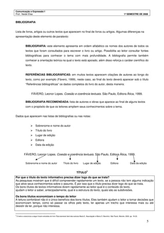 Comunicação e Expressão I
Prof.: Neide Elias 1º SEMESTRE DE 2008
5
BIBLIOGRAFIA
Lista de livros, artigos ou outros textos que aparecem no final de livros ou artigos. Algumas diferenças na
apresentação deste elemento de paratexto:
BIBLIOGRAFIA: este elemento apresenta em ordem alfabético os nomes dos autores de todos os
textos que foram consultados para escrever o livro ou artigo. Possibilita ao leitor consultar fontes
bibliográficas para conhecer o tema com mais profundidade. A bibliografia permite também
conhecer a orientação teórica na qual o texto está apoiado, além disso reforça o caráter científico do
texto.
REFERÊNCIAS BIBLIOGRÁFICAS: em muitos textos aparecem citações de autores ao longo do
texto, como por exemplo (Fávero, 1999), neste caso, ao final do texto deverá aparecer sob o título
“Referências bibliográficas” os dados completos do livro do autor, desta maneira:
FÁVERO, Leonor Lopes. Coesão e coerência textuais. São Paulo, Editora Ática, 1999.
BIBLIOGRAFIA RECOMENDADA: lista de autores e obras que aparece ao final de alguns textos
com o propósito de que os leitores ampliem seus conhecimentos sobre o tema.
Dados que aparecem nas listas de bibliografias ou nas notas:
Sobrenome e nome do autor
Título do livro
Lugar de edição
Editora
Data da edição
FÁVERO, Leonor Lopes. Coesão e coerência textuais. São Paulo, Editora Ática, 1999.
Sobrenome e nome do autor Título do livro Lugar de edição Editora Data da edição
TÍTULO
3
Por que o título do texto informativo precisa dizer logo do que se trata?
As pesquisas mostram que é difícil compreender rapidamente um texto, se a pessoa não tem alguma indicação
que ative seus conhecimentos sobre o assunto. É por isso que o título precisa dizer logo do que se trata.
Os bons títulos de textos informativos dizem rapidamente ao leitor qual é o conteúdo do texto,
ajudam o leitor a saber, antecipadamente, qual é a estrutura do texto, quais são as subdivisões.
Os bons títulos economizam o tempo do leitor
A leitura confortável não é o único benefício dos bons títulos. Eles também ajudam o leitor a tomar decisões que
economizam tempo, como só passar os olhos pelo texto, ler apenas um trecho que interessa mais ou até
desistir de ler, porque não interessa.
3
O texto e exercícios a seguir foram extraídos do livro Para escrever bem das autoras Maria E. Assumpção e Maria O. Bocchini, São Paulo, Manole, 2002. pp. 18-22.
 
