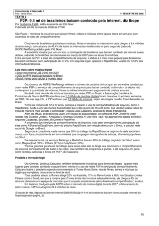 Comunicação e Expressão I
Prof.: Neide Elias 1º SEMESTRE DE 2008
50
TEXTO 2
P2P: 9,4 mi de brasileiros baixam conteúdo pela internet, diz Ibope
Por Guilherme Felitti, editor-assistente do IDG Now!
Publicada em 05 de maio de 2008 às 07h00
São Paulo – Números de usuários que baixam filmes, vídeos e músicas online quase dobra em um ano, com
ascensão de sites de compartilhamento.
O número de brasileiros que baixam músicas, filmes e seriados na internet em casa chegou a 9,4 milhões
durante março, com alcance de 41,4% de todos os internautas residenciais no país, segundo dados do
IBOPE//NetRating obtidos pelo IDG Now!.
A estatística mostra que, em um ano, o contingente de brasileiros que baixam conteúdo da internet quase
dobrou, saltando de 5 milhões de internautas em março de 2007 para os atuais 9,4 milhões.
Entre serviços de P2P e sites de compartilhamento de arquivos, o eMule é o meio mais popular para brasileiros
baixarem conteúdo, com participação de 17,2%. Em segunda lugar, aparece o RapidShare, usado por 12,3% dos
internautas brasileiros.
Leia mais sobre música digital
>Setor movimenta US$ 2,9 bi em 2007
>CEO da IFPI explica processos no Brasil
>Brasil: venda pelo celular é modelo ideal
Os números do IBOPE//NetRatings refletem o número de usuários únicos que, em conexões domésticas,
usam redes P2P ou serviços de compartilhamento de arquivos para baixar conteúdo multimídia - os dados não
contemplam a quantidade de músicas, filmes ou séries baixados sem pagamento de direitos autorais.
No dado mais recente de músicas baixadas por redes P2P no Brasil, a Associação brasileira de
Produtores de Discos (ABPD) apontava que 1,1 bilhão de canções digitais foram baixadas no primeiro semestre
de 2006. No ano seguinte, a IFPI estimou que 1,8 bilhão de músicas, sejam elas legais ou não, foram baixadas no
Brasil.
"Entre os homens de 12 a 17 anos, começa a crescer o uso de compartilhadores de arquivos, como o
RapidShare. Ainda é um uso menos diversificado que o dos jovens de 18 a 24 anos, que utilizam essas redes de
troca de maneira mais variada e sofisticada", explica José Calazans, analista do Ibope Inteligência.
Além do eMule, os brasileiros usam, em escala de popularidade, os softwares P2P LimeWire (líder
isolado nos Estados Unidos), AresGalaxy, Shareza Gnutella, K-Lite Nitro ( que "só aparece nos dados do Brasil",
segundo Calazans), Soulseek, BitComet e FrostWire.
A ascensão dos serviços de compartilhamento de arquivos, cujo setor vem ganhando participação de
sites como 4Shared e EasyShare, além do próprio RapidShare, tem relação direta com o Orkut, a popular rede
social do Google no Brasil.
Segundo a consultoria, nada menos que 30% do tráfego do RapidShare se originou da rede social em
março, com foco principalmente em comunidades que congregam discografias de artistas, altamente populares
no Orkut.
Da mesma forma, os serviços Badongo e MediaFire tiveram 28% do tráfego originário do Orkut, assim
como Megaupload (26%), ZShare (21%) e EasyShare (10%).
"Outros grandes geradores de tráfego para esses sites são os blogs que promovem o compartilhamento
de arquivos principalmente de áudio e de vídeo, mas também de programas e games, e até arquivos em geral,
como revistas, apostilas e livros em PDF", diz Calazans.
Pirataria x mercado legal
Os números, continua Calazans, refletem diretamente iniciativas para download legais - quanto mais
lugares para comprar conteúdo o usuário tem, menos é o uso de redes P2P e serviços de compartilhamento.
Calazans ilustra o problema usando como exemplo a iTunes Music Store, loja de filmes, séries e músicas da
Apple que completou cinco anos no final de abril.
"Dos usuários ativos, o iTunes atinge 22% na Austrália, 17% no Reino Unido e 18% nos Estados Unidos.
Países como o Brasil, em que a compra pelo iTunes ainda não funciona adequadamente, ele chega a 4% de
alcance, deixando um espaço de mercado que é ocupado amplamente pelos downloads compartilhados", explica.
Em balanço divulgado pela ABPD sobre o mercado de música digital durante 2007, o faturamento do
setor cresceu 185%m atingindo 24,2 milhões de reais.
(Extraído de http://idgnow.uol.com.br/internet/2008/05/05/p2p-9-4-mi-de-brasileiros-baixam-conteudo-pela-internet-diz-
ibope/paginador/pagina_2)
 