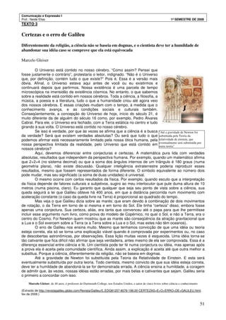 Comunicação e Expressão I
Prof.: Neide Elias 1º SEMESTRE DE 2008
51
TEXTO 3
Certezas e o erro de Galileu
Diferentemente da religião, a ciência não se baseia em dogmas, e o cientista deve ter a humildade de
abandonar sua idéia caso se comprove que ela está equivocada
Marcelo Gleiser
O Universo está contido no nosso cérebro. “Como assim? Pensei que
fosse justamente o contrário”, protestaria o leitor, indignado. “Não é o Universo
que, por definição, contém tudo o que existe?” Pois é. Essa é a versão mais
óbvia. Afinal, o Universo estava aqui antes de você ou eu existirmos e
continuará depois que partirmos. Nossa existência é uma parcela de tempo
microscópica na imensidão da existência cósmica. No entanto, o que sabemos
sobre a realidade está contido em nossos cérebros. Toda a ciência, a filosofia, a
música, a poesia e a literatura, tudo o que a humanidade criou até agora veio
dos nossos cérebros. E essas criações mudam com o tempo, à medida que o
conhecimento avança, e as condições sociais e culturais também.
Conseqüentemente, a concepção do Universo de hoje, início do século 21, é
muito diferente da de alguém do século 16 como, por exemplo, Pedro Álvares
Cabral. Para ele, o Universo era fechado, com a Terra estática no centro e tudo
girando à sua volta. O Universo está contido no nosso cérebro.
Se isso é verdade, por que às vezes se afirma que a ciência é a busca
da verdade? Será que existem verdades absolutas? Ou será que tudo o que
podemos afirmar está necessariamente limitado pela nossa ótica humana, pela
nossa perspectiva limitada da realidade, pelo Universo que está contido em
nossos cérebros?
Aqui, devemos diferenciar entre conjecturas e certezas. A matemática pura lida com verdades
absolutas, resultados que independem da perspectiva humana. Por exemplo, quando um matemático afirma
que 2+2=4 (no sistema decimal) ou que a soma dos ângulos internos de um triângulo é 180 graus (numa
geometria plana), não existe discussão. Qualquer inteligência extraterrestre poderia reproduzir esses
resultados, mesmo que fossem representados de forma diferente. O símbolo equivalente ao número dois
pode mudar, mas seu significado (a soma de duas unidades) é universal.
O mesmo ocorre com certos resultados da física. Por exemplo, quando escuto que a interpretação
da física depende de fatores culturais e subjetivos, sugiro ao meu interlocutor que pule duma altura de 10
metros (numa piscina, claro). Eu garanto que qualquer que seja seu ponto de vista sobre a ciência, sua
queda seguirá a lei que Galileu obteve há 400 anos, em que a distância percorrida num movimento com
aceleração constante (o caso da queda livre na Terra) é proporcional ao quadrado do tempo.
Mas veja o que Galileu dizia sobre as marés: que eram devido à combinação de dois movimentos
de rotação, o da Terra em torno de si mesma e em torno do Sol. Ele tinha “certeza” disso, embora fosse
apenas uma conjectura. Sua certeza, aliás, era tanta que convenceu até o papa para que lhe permitisse
incluir esse argumento num livro, como prova do modelo de Copérnico, no qual o Sol, e não a Terra, era o
centro do Cosmo. Foi Newton quem mostrou que as marés são conseqüência da atração gravitacional que
a Lua e o Sol exercem sobre a Terra (e a Terra sobre a Lua e o Sol, mas estes não têm oceanos).
O erro de Galileu nos ensina muito. Mesmo que tenhamos convicção de que uma idéia ou teoria
esteja correta, ela só se torna uma explicação viável quando é comprovada por experimentos ou, no caso
de descobertas astronômicas, por observações. Essa lição muitas vezes é esquecida. Uma idéia torna-se
tão cativante que fica difícil não afirmar que seja verdadeira, antes mesmo de ela ser comprovada. Essa é a
diferença essencial entre ciência e fé. Um cientista pode ter fé numa conjectura ou idéia, mas apenas após
a prova ela é aceita pela comunidade científica. Ainda assim, a explicação é aceita até que outra melhor a
substitua. Porque a ciência, diferentemente da religião, não se baseia em dogmas.
Até a gravidade de Newton foi substituída pela Teoria da Relatividade de Einstein. E esta será
eventualmente substituída por outra teoria. Todo cientista, mesmo convicto de que sua idéia esteja correta,
deve ter a humildade de abandoná-la se for demonstrada errada. A ciência ensina a humildade, a coragem
de admitir que, às vezes, nossas idéias estão erradas, por mais belas e cativantes que sejam. Galileu seria
o primeiro a concordar com isso.
Marcelo Gleiser, de 48 anos, é professor do Dartmouth College, nos Estados Unidos, e autor de cinco livros sobre ciência e conhecimento
(Extraído de http://revistagalileu.globo.com/Revista/Galileu/0,,EDG81257-8076-199,00-CERTEZAS+E+O+ERRO+DE+GALILEU.html,
fev de 2008.)
"Até a gravidade de Newton foi
substituída pela Teoria da
relatividade de einstein, que
eventualmente será substituída por
outra teoria"
 