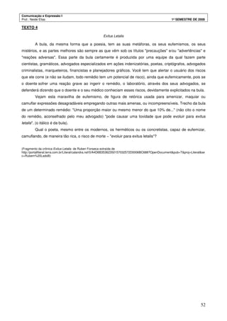 Comunicação e Expressão I
Prof.: Neide Elias 1º SEMESTRE DE 2008
52
TEXTO 4
Exitus Letalis
A bula, da mesma forma que a poesia, tem as suas metáforas, os seus eufemismos, os seus
mistérios, e as partes melhores são sempre as que vêm sob os títulos "precauções" e/ou "advertências" e
"reações adversas". Essa parte da bula certamente é produzida por uma equipe da qual fazem parte
cientistas, gramáticos, advogados especializados em ações indenizatórias, poetas, criptógrafos, advogados
criminalistas, marqueteiros, financistas e planejadores gráficos. Você tem que alertar o usuário dos riscos
que ele corre (e não se iludam, todo remédio tem um potencial de risco), ainda que eufemicamente, pois se
o doente sofrer uma reação grave ao ingerir o remédio, o laboratório, através dos seus advogados, se
defenderá dizendo que o doente e o seu médico conheciam esses riscos, devidamente explicitados na bula.
Vejam esta maravilha de eufemismo, de figura de retórica usada para amenizar, maquiar ou
camuflar expressões desagradáveis empregando outras mais amenas, ou incompreensíveis. Trecho da bula
de um determinado remédio: "Uma proporção maior ou mesmo menor do que 10% de..." (não cito o nome
do remédio, aconselhado pelo meu advogado) "pode causar uma toxidade que pode evoluir para exitus
letalis". (o itálico é da bula).
Qual o poeta, mesmo entre os modernos, os herméticos ou os concretistas, capaz de eufemizar,
camuflando, de maneira tão rica, o risco de morte − "evoluir para exitus letalis"?
(Fragmento da crônica Exitus Letalis de Ruben Fonseca extraída de
http://portalliteral.terra.com.br/Literal/calandra.nsf/0/A4D6B35362350157032572D0006BC688?OpenDocument&pub=T&proj=Literal&se
c=Rubem%20LadoB)
 