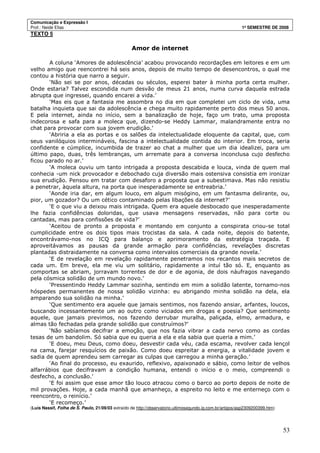 Comunicação e Expressão I
Prof.: Neide Elias 1º SEMESTRE DE 2008
53
TEXTO 5
Amor de internet
A coluna ‘Amores de adolescência’ acabou provocando recordações em leitores e em um
velho amigo que reencontrei há seis anos, depois de muito tempo de desencontros, o qual me
contou a história que narro a seguir.
‘Não sei se por anos, décadas ou séculos, esperei bater à minha porta certa mulher.
Onde estaria? Talvez escondida num desvão de meus 21 anos, numa curva daquela estrada
abrupta que ingressei, quando encarei a vida.’
‘Mas eis que a fantasia me assombra no dia em que completei um ciclo de vida, uma
batalha inquieta que sai da adolescência e chega muito rapidamente perto dos meus 50 anos.
E pela internet, ainda no início, sem a banalização de hoje, faço um trato, uma proposta
indecorosa e safa para a moleca que, dizendo-se Heddy Lammar, malandramente entra no
chat para provocar com sua jovem erudição.’
‘Abriria a ela as portas e os salões da intelectualidade eloquente da capital, que, com
seus vanilóquios intermináveis, fascina a intelectualidade contida do interior. Em troca, seria
confidente e cúmplice, incumbida de trazer ao chat a mulher que um dia idealizei, para um
último papo, duas, três lembranças, um arremate para a conversa inconclusa cujo desfecho
ficou parado no ar.’
‘A moleca ouviu um tanto intrigada a proposta descabida e louca, vinda de quem mal
conhecia -um nick provocador e debochado cuja diversão mais ostensiva consistia em ironizar
sua erudição. Pensou em tratar com desaforo a proposta que a subestimava. Mas não resistiu
a penetrar, àquela altura, na porta que inesperadamente se entreabria.’
‘Aonde iria dar, em algum louco, em algum misógino, em um fantasma delirante, ou,
pior, um gozador? Ou um cético contaminado pelas libações da internet?’
‘E o que viu a deixou mais intrigada. Quem era aquele desbocado que inesperadamente
lhe fazia confidências doloridas, que usava mensagens reservadas, não para corte ou
cantadas, mas para confissões de vida?’
‘Aceitou de pronto a proposta e montando em conjunto a conspirata criou-se total
cumplicidade entre os dois tipos mais trocistas da sala. A cada noite, depois do batente,
encontrávamo-nos no ICQ para balanço e aprimoramento da estratégia traçada. E
aproveitávamos as pausas da grande armação para confidências, revelações discretas
plantadas distraidamente na conversa como intervalos comerciais da grande novela.’
‘E de revelação em revelação rapidamente penetramos nos recantos mais secretos de
cada um. Em breve, ela me viu um solitário, rapidamente a intuí tão só. E, enquanto as
comportas se abriam, jorravam torrentes de dor e de agonia, de dois náufragos navegando
pela cósmica solidão de um mundo novo.’
‘Pressentindo Heddy Lammar sozinha, sentindo em mim a solidão latente, tornamo-nos
hóspedes permanentes de nossa solidão vizinha: eu abrigando minha solidão na dela, ela
amparando sua solidão na minha.’
‘Que sentimento era aquele que jamais sentimos, nos fazendo ansiar, arfantes, loucos,
buscando incessantemente um ao outro como viciados em drogas e poesia? Que sentimento
aquele, que jamais previmos, nos fazendo derrubar muralha, paliçada, elmo, armadura, e
almas tão fechadas pela grande solidão que construímos?’
‘Não sabíamos decifrar a emoção, que nos fazia vibrar a cada nervo como as cordas
tesas de um bandolim. Só sabia que eu queria a ela e ela sabia que queria a mim.’
‘E doeu, meu Deus, como doeu, desvestir cada véu, cada escama, revolver cada lençol
na cama, farejar resquícios de paixão. Como doeu espreitar a energia, a vitalidade jovem e
sadia de quem aprendeu sem carregar as culpas que carregou a minha geração.’
‘Ao final do processo, eu exaurido, reflexivo, apaixonado e sábio, como leitor de velhos
alfarrábios que decifravam a condição humana, entendi o início e o meio, compreendi o
desfecho, a conclusão.’
‘E foi assim que esse amor tão louco atracou como o barco ao porto depois de noite de
mil provações. Hoje, a cada manhã que amanheço, a espreito no leito e me enterneço com o
reencontro, o reinício.’
‘E recomeço.’
(Luís Nassif, Folha de S. Paulo, 21/09/03 extraído de http://observatorio.ultimosegundo.ig.com.br/artigos/asp2309200399.htm)
 