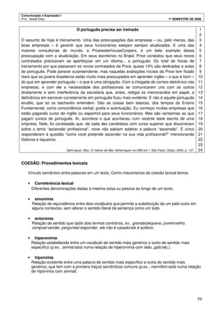 Comunicação e Expressão I
Prof.: Neide Elias 1º SEMESTRE DE 2008
59
O português precisa ser treinado
O assunto de hoje é treinamento. Uma das preocupações das empresas – ou, pelo menos, das
boas empresas – é garantir que seus funcionários estejam sempre atualizados. E uma das
maiores consultorias do mundo, a PricewaterhouseCoopers, é um belo exemplo dessa
preocupação com a atualização. Em seus escritórios no Brasil, Price constatou que seus novos
contratados precisavam se aperfeiçoar em um idioma... o português. Do total de horas de
treinamento por que passavam os novos contratados da Price, quase 10% são dedicadas a aulas
de português. Pode parecer surpreendente, mas naquelas avaliações iniciais da Price tem ficado
claro que os jovens brasileiros estão muito mais preocupados em aprender inglês – o que é bom –
do que em aprender português – o que é uma obrigação. Com a chegada do correio eletrônico nas
empresas, e com ele a necessidade dos profissionais se comunicarem uns com os outros
diretamente e sem interferência da secretária que, antes, redigia os memorandos em papel, a
deficiência em escrever corretamente em português ficou mais evidente. E não é aquele português
erudito, que só os bacharéis entendem. São as coisas bem básicas, dos tempos do Ensino
Fundamental, como concordância verbal, grafia e acentuação. Eu conheço muitas empresas que
estão pagando curso de inglês ou espanhol para seus funcionários. Mas são raríssimas as que
pagam cursos de português. Aí, acontece o que aconteceu num recente teste escrito de uma
empresa. Nele, foi constatado que, de cada dez candidatos com curso superior que discorreram
sobre o tema “ascensão profissional”, nove não sabiam soletrar a palavra “ascensão”. E cinco
responderam à questão “como você pretende ascender na sua vida profissional?” mencionando
fósforos e isqueiros.
Gehringuer, Max. O melhor de Max Geheringuer na CBN vol 1. São Paulo, Globo, 2006, p. 137.
1
2
3
4
5
6
7
8
9
10
11
12
13
14
15
16
17
18
19
20
21
22
23
24
COESÃO: Procedimentos lexicais
Vínculo semântico entre palavras em um texto. Como mecanismos de coesão lexical temos:
• Correferência lexical
Diferentes denominações dadas à mesma coisa ou pessoa ao longo de um texto.
• sinonímia:
Relação de equivalência entre dois vocábulos que permite a substituição de um pelo outro em
alguns contextos, sem alterar o sentido literal da sentença como um todo.
• antonímia
Relação de sentido que opõe dois termos contrários, ex.: grande/pequeno, jovem/velho,
comprar/vender, perguntar/responder, ele não é casado/ele é solteiro.
• hiperonímia
Relação estabelecida entre um vocábulo de sentido mais genérico e outro de sentido mais
específico (p.ex., animal está numa relação de hiperonímia com leão, gato etc.).
• hiponímia
Relação existente entre uma palavra de sentido mais específico e outra de sentido mais
genérico, que tem com a primeira traços semânticos comuns (p.ex., mamífero está numa relação
de hiponímia com animal).
 
