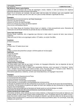 Comunicação e Expressão I
Prof.: Neide Elias 1º SEMESTRE DE 2008
6
Na literatura, título é outra história
Título de conto e romance não é título de reportagem, ensaio, relatório. O leitor de literatura tem objetivos
diferentes daqueles do leitor de textos informativos.
Quem lê um romance, por exemplo, não quer saber tudo de saída. Ao contrario, quer uma sugestão, quer
sonhar, quer ficar curioso, quer ler o livro até o fim, para só então entender o significado do título.
Exemplos:
RECORDAÇÕES DA CASA DOS MORTOS, de Fiódor Dostoievski.
SENHORA, de José de Alencar
JANGADA DE PEDRA, de José Saramago.
PERTO DO CORAÇÃO SELVAGEM, de Clarice Lispector
VIDAS SECAS, de Graciliano Ramos.
Se o livro Vidas Secas de Graciliano Ramos fosse um relatório, o título provavelmente seria: Elementos da
história de uma família de retirantes em período de seca no Nordeste brasileiro.
Como fazer bons títulos
Escreva títulos, subtítulos, olho e legendas que informem o leitor sobre o assunto do texto, seus temas e
subtemas.
Veja como isso foi feito numa reportagem sobre o 13º salário, na revista Viva Mais.
Antetítulo
● Você e sua grana
Título
● Faça o seu 13º salário durar mais
Olho
● Adiar a compra dos presentes e poupar o dinheiro pode ser ma boa opção.
Subtítulos
● Fuja das dívidas
● Não se iluda!
● Crie um pé-de-meia
● Fundos de renda fixa
● Compre à vista
● Consumidor linha-dura
Títulos formais e informais
Os títulos podem dizer logo de que tratam os textos, em linguagens diferentes. Isso vai depender do tipo de
publicação e dos leitores a que se destinam.
Na revista feminina Viva Mais, o redator usou expressões informais, como “sua grana” e “linha-dura”, “pé-de-
meia”. Também escreveu títulos com ordens ao leitor, como “Fuja das dívidas” e “Compre à vista”. Mesmo na
forma de ordens, esses títulos expressam os assuntos que vão ser tratados.
Para textos explicativos e relatórios, convém usar títulos descritivos, em linguagem mais formal.
Exemplos:
● Relatório anual do Departamento de Física
● O funcionamento dos pulmões
● Como funcionam os pulmões
● Números primos: conceituação e propriedades
● Para entender a conceituação e as propriedades dos números primos
● Situação do abastecimento de óleo combustível no sul do país, no segundo dia de greve das transportadoras
● Somente 13% dos postos de gasolina da região Sul ficam sem estoque de óleo combustível no segundo dia
de greve das transportadoras
● Informe sobre as providências da Secretaria de Saúde quanto ao surto de dengue na cidade
● Secretaria da Saúde põe 350 novos profissionais na prevenção da dengue.
Títulos narrativos em ordem direta
Para textos narrativos, como notícias de jornal e certos relatórios, a informação do título pode ser dada por uma
oração simples em ordem direta (sujeito+verbo+complemento), como “Congresso aprova novo salário mínimo”.
Esse título é bem melhor do que “Final feliz de votação em Brasília”, que não tem verbo nem diz de que se trata.
Sujeito+verbo+complemento é a estrutura da maioria dos títulos do jornalismo diário. Por convenção, títulos são
redigidos sem ponto final.
 