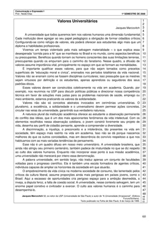 Comunicação e Expressão I
Prof.: Neide Elias 1º SEMESTRE DE 2008
60
Valores Universitários
Jacques Marcovitch
A universidade que todos queremos tem nos valores humanos uma dimensão fundamental.
Cada instituição deve agregar ao seu papel pedagógico a obrigação de formar cidadãos críticos.
Configurando-se como refúgio de valores, ela poderá oferecer aos estudantes algo mais que um
diploma e habilidades profissionais.
Vivemos um tempo violentado pela mais selvagem materialidade – o que explica essa
desesperada “corrida para a fé” que se manifesta no Brasil e no mundo, como aspectos benéficos
ou preocupantes. Benéficos quando tornam os homens conscientes das suas limitações terrenas,
preocupantes quando os empurram para o caminho do fanatismo. Nesse quadro, a difusão de
valores assume importância vital, principalmente no espaço em que se formam as mentalidades.
É importante qualificar esses valores, para que não sejam tomados como preceitos
superficiais de “educação moral e cívica”, ensinados nos períodos totalitários da vida nacional.
Valores não se ensinam como se fossem disciplinas curriculares; isso pressupõe que os mestres
sejam virtuosos por definição e os estudantes, apenas aprendizes ou seguidores dos seus
padrões éticos.
Esses valores devem ser construídos coletivamente na vida em academia. Quando, por
exemplo, nos reunimos na USP para discutir políticas públicas e direcionar nossa competência
técnica em favor de soluções mais justas para os problemas nacionais de saúde, emprego ou
meio ambiente, estamos praticando os valores da solidariedade.
Valores não são só conceitos abstratos invocados em cerimônias universitárias. O
pluralismo, a excelência, a solidariedade e o universalismo devem permear ações concretas,
circular nas veias da universidade, garantindo sua verdadeira natureza.
A natureza plural da instituição acadêmica oferece ao estudante a observação permanente
do conflito das idéias, que é um dos mais apaixonantes fenômenos da vida intelectual. Com os
elementos recolhidos nessa observação cotidiana, o jovem constrói livremente seu projeto de
vida, desenha seu perfil de cidadão pensante, aprende a compreender a diversidade.
A discriminação, a injustiça, o preconceito e a intolerância, tão presentes na vida em
sociedade, têm espaço mais restrito na vida em academia. Isso não se dá porque nascemos
melhores do que os outros concidadãos, mas em decorrência do convívio respeitoso a que nos
habituamos com as mais variadas tendências de pensamento.
Esse não é um quadro difuso em nosso meio universitário. A universidade brasileira, que
ainda não atingiu seu primeiro centenário, também padece de imaturidade no que se diz respeito
ao culto dos valores humanos. Enquanto não incorporar esse ponto à sua missão acadêmica,
uma universidade não merecerá por inteiro essa denominação.
A palavra universidade, em sentido largo, não traduz apenas um conjunto de faculdades
voltadas para o progresso científico. Ela é também uma escola formadora de agentes críticos,
indivíduos capazes de ampliar os horizontes da sociedade em que atuarão.
O empobrecimento da vida cívica na moderna sociedade de consumo, tão lamentado pelos
críticos da cultura liberal, assume proporções ainda mais perigosas em países jovens, como o
Brasil. Aqui a escassez de oportunidades cria perigoso espaço para a ambição desmedida, a
inveja, a disputa feroz, a falta de coesão social. A universidade, nesse contexto selvagem, tem um
enorme papel corretivo e civilizador a exercer. O culto aos valores humanos é o caminho para
desempenhá-lo.
Jacques Marcovitch 52, ex-reitor da USP (Universidade de São Paulo) e autor de “A Universidade (Im)possível”. (Editora
Furura/Siciliano).
Texto publicado na Folha de São Paulo, 9 de março de 1999.
1
2
3
4
5
6
7
8
9
10
11
12
13
14
15
16
17
18
19
20
21
22
23
24
25
26
28
29
30
31
32
33
34
35
36
37
38
39
40
41
42
43
44
45
46
47
48
49
50
51
 