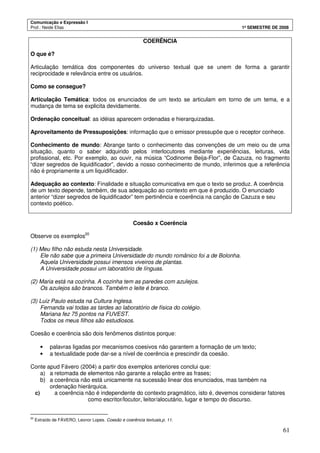 Comunicação e Expressão I
Prof.: Neide Elias 1º SEMESTRE DE 2008
61
COERÊNCIA
O que é?
Articulação temática dos componentes do universo textual que se unem de forma a garantir
reciprocidade e relevância entre os usuários.
Como se consegue?
Articulação Temática: todos os enunciados de um texto se articulam em torno de um tema, e a
mudança de tema se explicita devidamente.
Ordenação conceitual: as idéias aparecem ordenadas e hierarquizadas.
Aproveitamento de Pressuposições: informação que o emissor pressupõe que o receptor conhece.
Conhecimento de mundo: Abrange tanto o conhecimento das convenções de um meio ou de uma
situação, quanto o saber adquirido pelos interlocutores mediante experiências, leituras, vida
profissional, etc. Por exemplo, ao ouvir, na música “Codinome Beija-Flor”, de Cazuza, no fragmento
“dizer segredos de liquidificador”, devido a nosso conhecimento de mundo, inferimos que a referência
não é propriamente a um liquidificador.
Adequação ao contexto: Finalidade e situação comunicativa em que o texto se produz. A coerência
de um texto depende, também, de sua adequação ao contexto em que é produzido. O enunciado
anterior “dizer segredos de liquidificador” tem pertinência e coerência na canção de Cazuza e seu
contexto poético.
Coesão x Coerência
Observe os exemplos20
(1) Meu filho não estuda nesta Universidade.
Ele não sabe que a primeira Universidade do mundo românico foi a de Bolonha.
Aquela Universidade possui imensos viveiros de plantas.
A Universidade possui um laboratório de línguas.
(2) Maria está na cozinha. A cozinha tem as paredes com azulejos.
Os azulejos são brancos. Também o leite é branco.
(3) Luiz Paulo estuda na Cultura Inglesa.
Fernanda vai todas as tardes ao laboratório de física do colégio.
Mariana fez 75 pontos na FUVEST.
Todos os meus filhos são estudiosos.
Coesão e coerência são dois fenômenos distintos porque:
• palavras ligadas por mecanismos coesivos não garantem a formação de um texto;
• a textualidade pode dar-se a nível de coerência e prescindir da coesão.
Conte apud Fávero (2004) a partir dos exemplos anteriores conclui que:
a) a retomada de elementos não garante a relação entre as frases;
b) a coerência não está unicamente na sucessão linear dos enunciados, mas também na
ordenação hierárquica.
c) a coerência não é independente do contexto pragmático, isto é, devemos considerar fatores
como escritor/locutor, leitor/alocutário, lugar e tempo do discurso.
20
Extraído de FÁVERO, Leonor Lopes. Coesão e coerência textuais,p. 11.
 