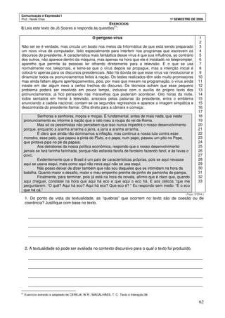 Comunicação e Expressão I
Prof.: Neide Elias 1º SEMESTRE DE 2008
62
EXERCÍCIOS:
I) Leia este texto de Jô Soares e responda às questões
21
:
O perigoso vírus
Não sei se é verdade, mas circula um boato nos meios da Informática de que está sendo preparado
um novo vírus de computador, feito especialmente para interferir nos programas que escrevem os
discursos do presidente. A característica mais fantástica desse vírus é que sua influência, ao contrário
dos outros, não aparece dentro da máquina, mas apenas na hora que ele é instalado no teleprompter,
aparelho que permite às pessoas ler olhando diretamente para a televisão. É o que se usa
normalmente nos telejornais, e teme-se que o vírus depois se propague, mas a intenção inicial é
colocá-lo apenas para os discursos presidenciais. Não há dúvida de que esse vírus vai revolucionar e
dinamizar todos os pronunciamentos feitos à nação. Os testes realizados têm sido muito promissores
mas ainda faltam alguns aperfeiçoamentos, pois, por mais que mexam na programação, o vírus ainda
insiste em dar algum nexo a certos trechos do discurso. Os técnicos acham que esse pequeno
problema poderá ser resolvido em pouco tempo, inclusive com o auxílio do próprio texto dos
pronunciamentos, já fico pensando nas maravilhas que poderiam acontecer. Oito horas da noite,
todos sentados em frente à televisão, ansiosos pelas palavras do presidente, entra o emblema
anunciando a cadeia nacional, contam-se os segundos regressivos e aparece a imagem simpática e
descontraída do presidente Itamar. Olha direto para a câmara e começa:
Senhoras e senhores, moços e moças. É fundamental, antes de mais nada, que neste
pronunciamento eu informe à nação que o rato roeu a roupa do rei de Roma.
Mas só os pessimistas não percebem que isso nunca impedirá o nosso desenvolvimento
porque, enquanto a aranha arranha a jarra, a jarra a aranha arranha.
É claro que ainda não dominamos a inflação, mas continua a nossa luta contra esse
monstro, esse pato, que papou a pinta do Pluto, e o papa, num papo, passou um pito no Pepe,
que pintava pipa no pé da papaia.
Aos detratores da nossa política econômica, respondo que o nosso desenvolvimento
jamais se fará farinha farinhada, porque não esfarela farofa de faroleiro fazendo farol, e às favas o
povo.
Evidentemente que o Brasil é um país de características próprias, pois se aqui nevasse
aqui se usava esqui, mais como aqui não neva aqui não se usa esqui.
Não posso deixar de dizer também que não sou daqueles que se intimidam na hora da
batalha. Quanto maior o desafio, maior o meu empenho prenhe de pinho de pamonha do pampa.
Finalmente, para terminar, pois já está na hora da novela, afirmo que é claro que, quando
aqui cheguei, constatei na hora que aqui há eco e que aqui o eco há. E aos céticos ”que me
perguntarem: “O quê? Aqui há eco? Aqui há eco? Que eco é? ” Eu respondo sem medo: “É o eco
que há cá.”
1
2
3
4
5
6
7
8
9
10
11
12
13
14
15
15
16
17
18
19
20
21
22
23
24
25
26
27
28
29
30
31
32
33
(Veja, 2/2/94.)
1. Do ponto de vista da textualidade, as “quebras” que ocorrem no texto são de coesão ou de
coerência? Justifique com base no texto.
_______________________________________________________________________________
_______________________________________________________________________________
_______________________________________________________________________________
2. A textualidade só pode ser avaliada no contexto discursivo para o qual o texto foi produzido.
_______________________________________________________________________________
_______________________________________________________________________________
_______________________________________________________________________________
_______________________________________________________________________________
21
Exercício extraído e adaptado de CEREJA, W.R., MAGALHÃES, T. C. Texto e Interação,39.
 