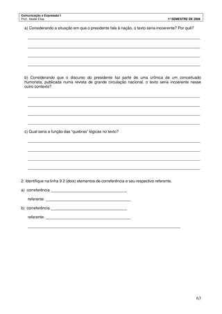 Comunicação e Expressão I
Prof.: Neide Elias 1º SEMESTRE DE 2008
63
a) Considerando a situação em que o presidente fala à nação, o texto seria incoerente? Por quê?
_______________________________________________________________________________
_______________________________________________________________________________
_______________________________________________________________________________
_______________________________________________________________________________
b) Considerando que o discurso do presidente faz parte de uma crônica de um conceituado
humorista, publicada numa revista de grande circulação nacional, o texto seria incoerente nesse
outro contexto?
_______________________________________________________________________________
_______________________________________________________________________________
_______________________________________________________________________________
_______________________________________________________________________________
c) Qual seria a função das “quebras” lógicas no texto?
_______________________________________________________________________________
_______________________________________________________________________________
_______________________________________________________________________________
_______________________________________________________________________________
2. Identifique na linha 9 2 (dois) elementos de correferência e seu respectivo referente.
a) correferência ___________________________________
referente: _______________________________________
b) correferência ___________________________________
referente: _______________________________________
______________________________________________________________________
 