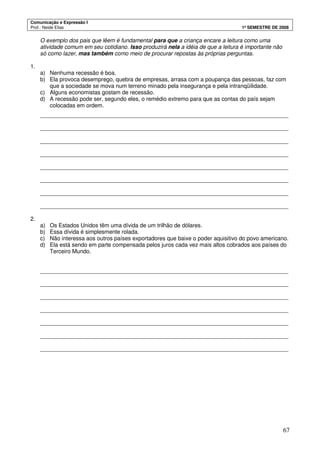 Comunicação e Expressão I
Prof.: Neide Elias 1º SEMESTRE DE 2008
67
O exemplo dos pais que lêem é fundamental para que a criança encare a leitura como uma
atividade comum em seu cotidiano. Isso produzirá nela a idéia de que a leitura é importante não
só como lazer, mas também como meio de procurar repostas às próprias perguntas.
1.
a) Nenhuma recessão é boa.
b) Ela provoca desemprego, quebra de empresas, arrasa com a poupança das pessoas, faz com
que a sociedade se mova num terreno minado pela insegurança e pela intranqüilidade.
c) Alguns economistas gostam de recessão.
d) A recessão pode ser, segundo eles, o remédio extremo para que as contas do país sejam
colocadas em ordem.
_______________________________________________________________________________
_______________________________________________________________________________
_______________________________________________________________________________
_______________________________________________________________________________
_______________________________________________________________________________
_______________________________________________________________________________
_______________________________________________________________________________
_______________________________________________________________________________
2.
a) Os Estados Unidos têm uma dívida de um trilhão de dólares.
b) Essa dívida é simplesmente rolada.
c) Não interessa aos outros países exportadores que baixe o poder aquisitivo do povo americano.
d) Ela está sendo em parte compensada pelos juros cada vez mais altos cobrados aos países do
Terceiro Mundo.
_______________________________________________________________________________
_______________________________________________________________________________
_______________________________________________________________________________
_______________________________________________________________________________
_______________________________________________________________________________
_______________________________________________________________________________
_______________________________________________________________________________
 