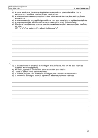 Comunicação e Expressão I
Prof.: Neide Elias 1º SEMESTRE DE 2008
68
3.
a) A greve geralmente decorre de deficiências da competência gerencial em lidar com o
permanente potencial de insatisfação dos trabalhadores.
b) A empresa desenvolve um programa honesto e intensivo de valorização e participação dos
empregados.
c) A empresa exercita a competência em dialogar com seus trabalhadores e dirigentes sindicais.
d) A empresa detecta e administra eficazmente os primeiros sinais de insatisfação.
e) O sistema imunológico da empresa estará preservado para reduzir as proporções e os efeitos
da crise.
(“b”, “ c” e “ d” se opõem à “a” e são condições para “e”)
_______________________________________________________________________________
_______________________________________________________________________________
_______________________________________________________________________________
_______________________________________________________________________________
_______________________________________________________________________________
_______________________________________________________________________________
_______________________________________________________________________________
_______________________________________________________________________________
4.
a) A escala mínima de eficiência de montagem de automóveis, hoje em dia, é da ordem de
duzentos mil veículos por ano.
b) No Brasil, apenas as famílias Uno e Gol alcançaram esse padrão.
c) Todas as demais linhas são insuficientes.
d) A Fiat tem proposto uma redefinição estratégica para a indústria automobilística.
e) A redefinição estratégica estimula a produção de carros populares e baratos.
_______________________________________________________________________________
_______________________________________________________________________________
_______________________________________________________________________________
_______________________________________________________________________________
_______________________________________________________________________________
_______________________________________________________________________________
_______________________________________________________________________________
_______________________________________________________________________________
 