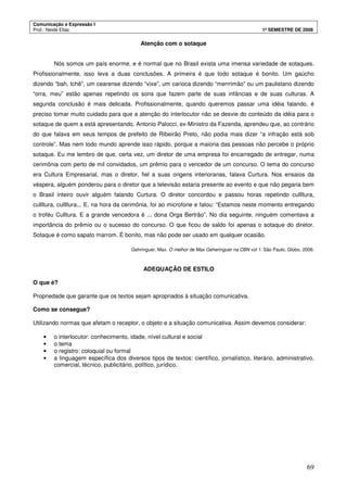 Comunicação e Expressão I
Prof.: Neide Elias 1º SEMESTRE DE 2008
69
Atenção com o sotaque
Nós somos um país enorme, e é normal que no Brasil exista uma imensa variedade de sotaques.
Profissionalmente, isso leva a duas conclusões. A primeira é que todo sotaque é bonito. Um gaúcho
dizendo “bah, tchê”, um cearense dizendo “vixe”, um carioca dizendo “merrrimão” ou um paulistano dizendo
“orra, meu” estão apenas repetindo os sons que fazem parte de suas infâncias e de suas culturas. A
segunda conclusão é mais delicada. Profissionalmente, quando queremos passar uma idéia falando, é
preciso tomar muito cuidado para que a atenção do interlocutor não se desvie do conteúdo da idéia para o
sotaque de quem a está apresentando. Antonio Palocci, ex-Ministro da Fazenda, aprendeu que, ao contrário
do que falava em seus tempos de prefeito de Ribeirão Preto, não podia mais dizer “a infração está sob
controle”. Mas nem todo mundo aprende isso rápido, porque a maioria das pessoas não percebe o próprio
sotaque. Eu me lembro de que, certa vez, um diretor de uma empresa foi encarregado de entregar, numa
cerimônia com perto de mil convidados, um prêmio para o vencedor de um concurso. O tema do concurso
era Cultura Empresarial, mas o diretor, fiel a suas origens interioranas, falava Curtura. Nos ensaios da
véspera, alguém ponderou para o diretor que a televisão estaria presente ao evento e que não pegaria bem
o Brasil inteiro ouvir alguém falando Curtura. O diretor concordou e passou horas repetindo cullltura,
cullltura, cullltura... E, na hora da cerimônia, foi ao microfone e falou: “Estamos neste momento entregando
o troféu Culltura. E a grande vencedora é ... dona Orga Bertrão”. No dia seguinte, ninguém comentava a
importância do prêmio ou o sucesso do concurso. O que ficou de saldo foi apenas o sotaque do diretor.
Sotaque é como sapato marrom. É bonito, mas não pode ser usado em qualquer ocasião.
Gehringuer, Max. O melhor de Max Geheringuer na CBN vol 1. São Paulo, Globo, 2006.
ADEQUAÇÃO DE ESTILO
O que é?
Propriedade que garante que os textos sejam apropriados à situação comunicativa.
Como se consegue?
Utilizando normas que afetam o receptor, o objeto e a situação comunicativa. Assim devemos considerar:
• o interlocutor: conhecimento, idade, nível cultural e social
• o tema
• o registro: coloquial ou formal
• a linguagem específica dos diversos tipos de textos: científico, jornalístico, literário, administrativo,
comercial, técnico, publicitário, político, jurídico.
 