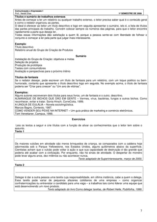 Comunicação e Expressão I
Prof.: Neide Elias 1º SEMESTRE DE 2008
7
Títulos e sumário de trabalhos extensos
Antes de começar a ler um relatório ou qualquer trabalho extenso, o leitor precisa saber qual é o conteúdo geral
e como o redator organizou as partes.
O ideal é oferecer ao leitor um título descritivo e logo em seguida apresentar o sumário, isto é, a lista de títulos
das partes principais do trabalho. Convém colocar sempre os números das páginas, para que o leitor encontre
rapidamente a parte que deseja ler.
Todas essas informações dão satisfação a quem lê, porque a pessoa sente-se com liberdade de folhear o
conjunto e começar a ler pela parte que julgar mais interessante.
Exemplo:
Título descritivo
Relatório anual do Grupo de Criação de Produtos
Sumário
Instalação do Grupo de Criação: objetivos e metas
Seleção de projetos
Produção de protótipos
Testes com consumidores
Avaliação e perspectivas para o próximo triênio
Títulos de fantasia
Se o redator desejar, pode escrever um título de fantasia para um relatório, com um toque poético ou bem-
humorado, contanto que apresente o título descritivo logo em seguida. No exemplo acima, o título de fantasia
poderia ser “Criar para crescer” ou “Um ano de vitórias”.
Exemplos:
Alguns autores escreveram dois títulos para seus livros, um de fantasia e o outro, descritivo.
ALMANAQUE DE BICHOS QUE DÃO EM GENTE – Vermes, vírus, bactérias, fungos e outros bichos. Como
reconhecer, evitar e tratar. Sonia Hirsch, CorreCotia, 1999.
A LINGUA DE EULÁLIA – Novela sociolingüística.
Marcos Bagno, Contexto, 1997.
COMO VENDER SEU PEIXE NA INTERNET – Um guia prático de marketing e comércio eletrônicos.
Tom Venetianer, Campus, 1999.
Exercícios
Leia os textos a seguir e crie títulos com a função de ativar os conhecimentos que o leitor tem sobre o
assunto.
Texto 1
______________________________________________________________________________________
Os maiores vulcões em atividade são meros brinquedos de criança, se comparados com a caldeira hoje
adormecida sob o Parque Yellowstone, nos Estados Unidos, alguns quilômetros abaixo da superfície.
Cientistas acham que o vulcão pode voltar à ação e que sua capacidade de destruição é tão grande que
poderia até acabar com a civilização. Por enquanto, não há sinais de atividade. O despertar do monstro
pode levar alguns anos, dez milênios ou não acontecer nunca.
Texto adaptado de Superinteressante, março de 2000.
Texto 2
______________________________________________________________________________________
Delegar é dar a outra pessoa uma tarefa cuja responsabilidade, em última instância, cabe a quem a delega.
Essa tarefa pode variar de pequenos afazeres cotidianos de uma empresa – como organizar
confraternizações ou entrevistar o candidato para uma vaga – a trabalhos tais como liderar uma equipe que
está desenvolvendo um novo produto.
Texto adaptado do livro Como delegar tarefas, de Robert Helle, Publifolha, 1999.
 