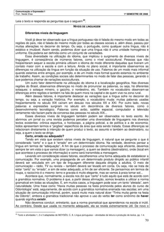 Comunicação e Expressão I
Prof.: Neide Elias 1º SEMESTRE DE 2008
70
Leia o texto e responda as perguntas que o seguem23
.
NÍVEIS DE LINGUAGEM
Diferentes níveis de linguagem
Você já deve ter observado que a língua portuguesa não é falada do mesmo modo em todas as
regiões do país, não é falada do mesmo modo por todas as classes sociais e, além disso, passou por
muitas alterações no decorrer do tempo. Ou seja, o português, como qualquer outra língua, não é
estático e imutável. Assim sendo, podemos dizer que uma língua não é uma unidade homogênea e
uniforme. Ela poderia ser definida como um conjunto de variedades.
Essa diversidade na utilização do idioma, que implicou o surgimento de diversos níveis de
linguagem, é conseqüência de inúmeros fatores, como o nível sociocultural. Pessoas que não
freqüentaram sequer a escola primária utilizam o idioma de modo diferente daquelas que tiveram um
contato maior com a escola e com a leitura. Ainda no plano social, é importante observarmos as
diferenças na utilização da língua em função da situação de uso. Falamos de um modo mais informal
quando estamos entre amigos, por exemplo, e de um modo mais formal quando estamos no ambiente
de trabalho. Assim, as condições sociais são determinantes no modo de falar das pessoas, gerando o
que podemos chamar de variações socioculturais.
Um outro fator determinante na utilização do idioma é a localização geográfica. Nas diversas
regiões do Brasil, observamos diferenças no modo de pronunciar as palavras, ou seja, há diferentes
sotaques: o sotaque mineiro, o gaúcho, o nordestino, etc. Também no vocabulário observam-se
diferenças entre regiões e também na fala de quem mora na capital e de quem vive na zona rural.
Além desses fatores, é importante destacar as variações que a língua sofre no decorrer do
tempo, ou seja, a variação histórica. Por exemplo, o vocabulário muda: muitas palavras usadas
freqüentemente no século XIX caíram em desuso nos séculos XX e XXI. Por outro lado, novas
palavras e expressões surgiram no século em decorrência de diversos fatores, como o
desenvolvimento tecnológico. Palavras como avião, satélite espacial, computador e televisão
certamente não faziam parte da conversa das pessoas no século XIX...
Esses diversos níveis de linguagem também podem ser observados no texto escrito. Ao
abrirmos um jornal ou uma revista podemos perceber uma diversidade de linguagens nos diversos
textos existentes: crônica esportiva, o horóscopo, a página policial, a de política e a de economia;
todos apresentam termos e “jargões” específicos da área que esta sendo tratada. Essas diferenças se
relacionam diretamente à intenção de quem produz o texto, ao assunto e também ao destinatário, ou
seja, a quem o texto se dirige.
Certo, errado ou adequado?
Tendo em vista que existem vários níveis de linguagem, é natural que se pergunte o que é
considerado “certo” e o que é “errado” em um determinado idioma. Na verdade, devemos pensar a
língua em termos de “adequação”. A fim de que o processo de comunicação seja eficiente, devemos
sempre ter em vista o que vamos dizer (a mensagem), a quem se destina (destinatário), onde (local em
que acontece o processo de informação) e como será transmitida a mensagem.
Levando em consideração esses fatores, escolheremos uma forma adequada de estabelecer a
comunicação. Por exemplo, uma propaganda de um determinado produto dirigido ao público infantil
deverá ser veiculada em um tipo de linguagem diferente daquela dirigida a adultos. O meio de
comunicação – rádio, TV ou revista – também deverá ser levado em conta. Ou seja, não se trata de
estar “certo” ou “errado”, e sim de estar adequado, a fim de ser eficiente. Se pensarmos em termos de
roupa, o raciocínio é o mesmo: terno e gravata é muito elegante, mas se vamos à praia tomar sol...
Acontece que, normalmente, a escola nos diz que “certo” é tudo aquilo que está de acordo com
a gramática normativa. O problema é que, a partir dessa afirmação, somos levados a utilizar a norma
gramatical em todas as situações. E, em muitos casos, a linguagem pode soar um tanto “afetada”, sem
naturalidade. Uma frase como “Havia muitas pessoas na festa promovida pelos alunos do curso de
Odontologia” está, seguramente, de acordo com a gramática normativa ensinada nas escolas; em uma
situação de comunicação informal, porém, soará muito mais natural dizer “Tinha muita gente na festa
da Odonto”, embora a gramática tradicional não aprove o uso do verbo ter como sinônimo de haver
quando significa existir.
Não devemos concluir, entretanto, que a norma gramatical que aprendemos na escola é inútil.
Ao contrário. Desde que usada no momento adequado, ela se revela extremamente útil. De novo o
23
Texto e atividades 1, 2 e 3 adaptadas de MOYSÉS, C. A. Língua portuguesa – atividades de leitura e produção de textos, pp. 1-4.
 