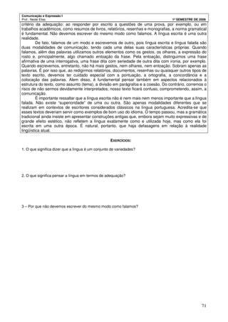 Comunicação e Expressão I
Prof.: Neide Elias 1º SEMESTRE DE 2008
71
critério da adequação: ao responder por escrito a questões de uma prova, por exemplo, ou em
trabalhos acadêmicos, como resumos de livros, relatórios, resenhas e monografias, a norma gramatical
é fundamental. Não devemos escrever do mesmo modo como falamos. A língua escrita é uma outra
realidade.
De fato, falamos de um modo e escrevemos de outro, pois língua escrita e língua falada são
duas modalidades de comunicação, tendo cada uma delas suas características próprias. Quando
falamos, além das palavras utilizamos outros elementos como os gestos, os olhares, a expressão do
rosto e, principalmente, algo chamado entoação da frase. Pela entoação, distinguimos uma frase
afirmativa de uma interrogativa, uma frase dita com seriedade de outra dita com ironia, por exemplo.
Quando escrevemos, entretanto, não há mais gestos, nem olhares, nem entoação. Sobram apenas as
palavras. É por isso que, ao redigirmos relatórios, documentos, resenhas ou quaisquer outros tipos de
texto escrito, devemos ter cuidado especial com a pontuação, a ortografia, a concordância e a
colocação das palavras. Alem disso, é fundamental pensar também em aspectos relacionados à
estrutura do texto, como assunto (tema), a divisão em parágrafos e a coesão. Do contrário, corremos o
risco de não sermos devidamente interpretados; nosso texto ficará confuso, comprometendo, assim, a
comunicação.
É importante ressaltar que a língua escrita não é nem mais nem menos importante que a língua
falada. Não existe “superioridade” de uma ou outra. São apenas modalidades diferentes que se
realizam em contextos de escritores considerados clássicos na língua portuguesa. Acredita-se que
esses textos deveriam servir como exemplos de bom uso do idioma. O tempo passou, mas a gramática
tradicional ainda insiste em apresentar construções antigas que, embora sejam muito expressivas e de
grande efeito estético, não refletem a língua exatamente como e utilizada hoje, mas como ela foi
escrita em uma outra época. É natural, portanto, que haja defasagens em relação à realidade
lingüística atual.
EXERCÍCIOS:
1. O que significa dizer que a língua é um conjunto de variedades?
2. O que significa pensar a língua em termos de adequação?
3 – Por que não devemos escrever do mesmo modo como falamos?
 