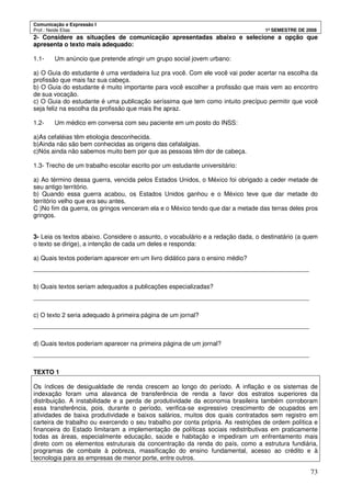 Comunicação e Expressão I
Prof.: Neide Elias 1º SEMESTRE DE 2008
73
2- Considere as situações de comunicação apresentadas abaixo e selecione a opção que
apresenta o texto mais adequado:
1.1- Um anúncio que pretende atingir um grupo social jovem urbano:
a) O Guia do estudante é uma verdadeira luz pra você. Com ele você vai poder acertar na escolha da
profissão que mais faz sua cabeça.
b) O Guia do estudante é muito importante para você escolher a profissão que mais vem ao encontro
de sua vocação.
c) O Guia do estudante é uma publicação seríssima que tem como intuito precípuo permitir que você
seja feliz na escolha da profissão que mais lhe apraz.
1.2- Um médico em conversa com seu paciente em um posto do INSS:
a)As cefaléias têm etiologia desconhecida.
b)Ainda não são bem conhecidas as origens das cefalalgias.
c)Nós ainda não sabemos muito bem por que as pessoas têm dor de cabeça.
1.3- Trecho de um trabalho escolar escrito por um estudante universitário:
a) Ao término dessa guerra, vencida pelos Estados Unidos, o México foi obrigado a ceder metade de
seu antigo território.
b) Quando essa guerra acabou, os Estados Unidos ganhou e o México teve que dar metade do
território velho que era seu antes.
C )No fim da guerra, os gringos venceram ela e o México tendo que dar a metade das terras deles pros
gringos.
3- Leia os textos abaixo. Considere o assunto, o vocabulário e a redação dada, o destinatário (a quem
o texto se dirige), a intenção de cada um deles e responda:
a) Quais textos poderiam aparecer em um livro didático para o ensino médio?
________________________________________________________________________________
b) Quais textos seriam adequados a publicações especializadas?
________________________________________________________________________________
c) O texto 2 seria adequado à primeira página de um jornal?
________________________________________________________________________________
d) Quais textos poderiam aparecer na primeira página de um jornal?
________________________________________________________________________________
TEXTO 1
Os índices de desigualdade de renda crescem ao longo do período. A inflação e os sistemas de
indexação foram uma alavanca de transferência de renda a favor dos estratos superiores da
distribuição. A instabilidade e a perda de produtividade da economia brasileira também corroboram
essa transferência, pois, durante o período, verifica-se expressivo crescimento de ocupados em
atividades de baixa produtividade e baixos salários, muitos dos quais contratados sem registro em
carteira de trabalho ou exercendo o seu trabalho por conta própria. As restrições de ordem política e
financeira do Estado limitaram a implementação de políticas sociais redistributivas em praticamente
todas as áreas, especialmente educação, saúde e habitação e impediram um enfrentamento mais
direto com os elementos estruturais da concentração da renda do país, como a estrutura fundiária,
programas de combate à pobreza, massificação do ensino fundamental, acesso ao crédito e à
tecnologia para as empresas de menor porte, entre outros.
 