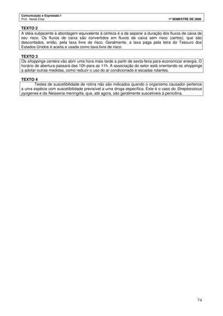 Comunicação e Expressão I
Prof.: Neide Elias 1º SEMESTRE DE 2008
74
TEXTO 2
A idéia subjacente à abordagem equivalente à certeza é a de separar a duração dos fluxos de caixa de
seu risco. Os fluxos de caixa são convertidos em fluxos de caixa sem risco (certos), que são
descontados, então, pela taxa livre de risco. Geralmente, a taxa paga pela letra do Tesouro dos
Estados Unidos é aceita e usada como taxa livre de risco.
TEXTO 3
Os shoppings centers vão abrir uma hora mais tarde a partir de sexta-feira para economizar energia. O
horário de abertura passará das 10h para as 11h. A associação do setor está orientando os shoppings
a adotar outras medidas, como reduzir o uso do ar condicionado e escadas rolantes.
TEXTO 4
Testes de suscetibilidade de rotina não são indicados quando o organismo causador pertence
a uma espécie com suscetibilidade previsível a uma droga específica. Este é o caso do Streptococcus
pyogenes e da Neisseria meningitis, que, até agora, são geralmente suscetíveis à penicilina.
 