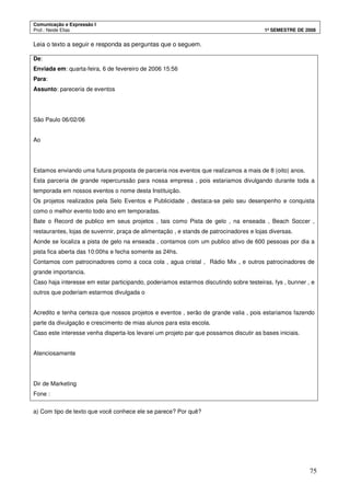 Comunicação e Expressão I
Prof.: Neide Elias 1º SEMESTRE DE 2008
75
Leia o texto a seguir e responda as perguntas que o seguem.
De:
Enviada em: quarta-feira, 6 de fevereiro de 2006 15:56
Para:
Assunto: pareceria de eventos
São Paulo 06/02/06
Ao
Estamos enviando uma futura proposta de parceria nos eventos que realizamos a mais de 8 (oito) anos.
Esta parceria de grande repercurssão para nossa empresa , pois estariamos divulgando durante toda a
temporada em nossos eventos o nome desta Instituição.
Os projetos realizados pela Selo Eventos e Publicidade , destaca-se pelo seu desenpenho e conquista
como o melhor evento todo ano em temporadas.
Bate o Record de publico em seus projetos , tais como Pista de gelo , na enseada , Beach Soccer ,
restaurantes, lojas de suvennir, praça de alimentação , e stands de patrocinadores e lojas diversas.
Aonde se localiza a pista de gelo na enseada , contamos com um publico ativo de 600 pessoas por dia a
pista fica aberta das 10:00hs e fecha somente as 24hs.
Contamos com patrocinadores como a coca cola , agua cristal , Rádio Mix , e outros patrocinadores de
grande importancia.
Caso haja interesse em estar participando, poderiamos estarmos discutindo sobre testeiras, fys , bunner , e
outros que poderiam estarmos divulgada o
Acredito e tenha certeza que nossos projetos e eventos , serão de grande valia , pois estariamos fazendo
parte da divulgação e crescimento de mias alunos para esta escola.
Caso este interesse venha disperta-los levarei um projeto par que possamos discutir as bases iniciais.
Atenciosamente
Dir de Marketing
Fone :
a) Com tipo de texto que você conhece ele se parece? Por quê?
 