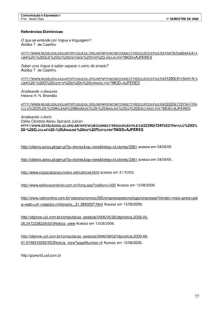 Comunicação e Expressão I
Prof.: Neide Elias 1º SEMESTRE DE 2008
77
Referências Eletrônicas
O que se entende por língua e linguagem?
Ataliba T. de Castilho
HTTP://WWW.MUSEUDALINGUAPORTUGUESA.ORG.BR/WPS/WCM/CONNECT/RESOURCES/FILE/EB1FBF0E5AB64A3/ATA
LIBA%20-%20QUE%20SE%20ENTENDE%20POR%20LINGUA.PDF?MOD=AJPERES
Saber uma língua é saber separar o certo do errado?
Ataliba T. de Castilho
HTTP://WWW.MUSEUDALINGUAPORTUGUESA.ORG.BR/WPS/WCM/CONNECT/RESOURCES/FILE/EB31290E6FE5B4F/ATA
LIBA%20-%20O%20CERTO%20E%20O%20ERRADO.PDF?MOD=AJPERES
Analisando o discurso
Helena H. N. Brandão
HTTP://WWW.MUSEUDALINGUAPORTUGUESA.ORG.BR/WPS/WCM/CONNECT/RESOURCES/FILE/EB32220E722F547/VIN
CULO%203%20-%20HELENA%20BRANDAO%20-%20ANALISE%20DO%20DISCURSO.PDF?MOD=AJPERES
Analisando o texto
Clélia Cândida Abreu Spinardi Jubran
HTTP://WWW.ESTACAODALUZ.ORG.BR/WPS/WCM/CONNECT/RESOURCES/FILE/EB32290E7247B23/VINVULO%203%
20-%20CLECLIA%20-%20ANALISE%20DO%20TEXTO.PDF?MOD=AJPERES
http://ciberia.aeiou.pt/gen.pl?p=stories&op=view&fokey=id.stories/3361 acesso em 04/09/05
http://ciberia.aeiou.pt/gen.pl?p=stories&op=view&fokey=id.stories/3361 acesso em 04/09/05.
http://www.copacabanarunners.net/calvicie.html acesso em 31/10/05.
http://www.editoracontexto.com.br/ficha.asp?codlivro=330 Acesso em 13/08/2006.
http://www.valoronline.com.br/valoreconomico/285/empresasetecnologia/empresas/Vender+meia+preta+pel
a+web+um+negocio+milionario,,,51,3840237.html Acesso em 13/08/2006.
http://idgnow.uol.com.br/computacao_pessoal/2006/05/26/idgnoticia.2006-05-
26.3472228226/IDGNoticia_view Acesso em 13/08/2006.
http://idgnow.uol.com.br/computacao_pessoal/2006/08/02/idgnoticia.2006-08-
01.9748313292/IDGNoticia_view?pageNumber=4 Acesso em 13/08/2006.
http://pcworld.uol.com.br
 