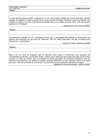 Comunicação e Expressão I
Prof.: Neide Elias 1º SEMESTRE DE 2008
8
Texto 3
______________________________________________________________________________________
A mais recente pesquisa sobre a poluição do ar em vinte grandes cidades do mundo, feita pelo Imperial
College, da Inglaterra, revelou que São Paulo ocupa a quinta colocação, dividindo o posto com Manila, nas
Filipinas, e Pequim, na China. A primeiríssima posição ficou com a capital do Egito, Cairo. O Rio de Janeiro
aparece na 12ª posição.
Adaptado de Terra, março de 2000.
Texto 4
______________________________________________________________________________________
Levantamento realizado em 271 empresas mostrou que a participação dos salários e contribuições no
passivo das empresas caiu de 3,4% em 1998 para 2,8% em 1999! Traduzindo, não são os salários que
pressionam o “custo Brasil...”
Jornal Em Tempo, fevereiro de 2000
Texto 5
______________________________________________________________________________________
Não é só nos livros de ortografia que há distinção entre vogais e consoantes. Uma pesquisa da
Universidade de Harvard, nos Estados Unidos, mostrou que a diferença entre esses dois tipos de sons está
gravada no fundo do cérebro, que os processa em áreas separadas. Os cientistas perceberam isso ao
testarem dois pacientes com lesões em regiões cerebrais diferentes. Um dos doentes trocava uma vogal
por outra, mas não confundia as consoantes, e o outro falhava nas consoantes, acertando as vogais.
Adaptado de Superinteressante, março de 2000.
 