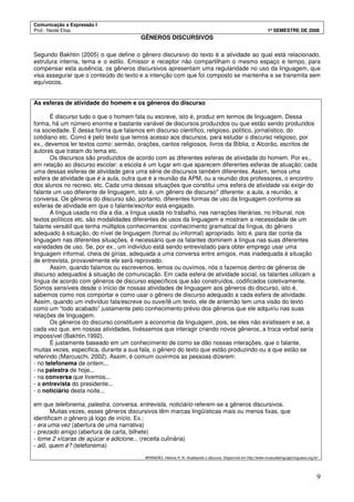 Comunicação e Expressão I
Prof.: Neide Elias 1º SEMESTRE DE 2008
9
GÊNEROS DISCURSIVOS
Segundo Bakhtin (2005) o que define o gênero discursivo do texto é a atividade ao qual está relacionado,
estrutura interna, tema e o estilo. Emissor e receptor não compartilham o mesmo espaço e tempo, para
compensar esta ausência, os gêneros discursivos apresentam uma regularidade no uso da linguagem, que
visa assegurar que o conteúdo do texto e a intenção com que foi composto se mantenha e se transmita sem
equívocos.
As esferas de atividade do homem e os gêneros do discurso
É discurso tudo o que o homem fala ou escreve, isto é, produz em termos de linguagem. Dessa
forma, há um número enorme e bastante variável de discursos produzidos ou que estão sendo produzidos
na sociedade. É dessa forma que falamos em discurso científico, religioso, político, jornalístico, do
cotidiano etc. Como é pelo texto que temos acesso aos discursos, para estudar o discurso religioso, por
ex., devemos ler textos como: sermão, orações, cantos religiosos, livros da Bíblia, o Alcorão, escritos de
autores que tratam do tema etc.
Os discursos são produzidos de acordo com as diferentes esferas de atividade do homem. Por ex.,
em relação ao discurso escolar: a escola é um lugar em que aparecem diferentes esferas de atuação; cada
uma dessas esferas de atividade gera uma série de discursos também diferentes. Assim, temos uma
esfera de atividade que é a aula, outra que é a reunião da APM, ou a reunião dos professores, o encontro
dos alunos no recreio, etc. Cada uma dessas situações que constitui uma esfera de atividade vai exigir do
falante um uso diferente de linguagem, isto é, um gênero de discurso* diferente: a aula, a reunião, a
conversa. Os gêneros do discurso são, portanto, diferentes formas de uso da linguagem conforme as
esferas de atividade em que o falante/escritor está engajado.
A língua usada no dia a dia, a língua usada no trabalho, nas narrações literárias, no tribunal, nos
textos políticos etc. são modalidades diferentes de usos da linguagem e mostram a necessidade de um
falante versátil que tenha múltiplos conhecimentos: conhecimento gramatical da língua, do gênero
adequado à situação, do nível de linguagem (formal ou informal) apropriado. Isto é, para dar conta da
linguagem nas diferentes situações, é necessário que os falantes dominem a língua nas suas diferentes
variedades de uso. Se, por ex., um indivíduo está sendo entrevistado para obter emprego usar uma
linguagem informal, cheia de gírias, adequada a uma conversa entre amigos, mas inadequada à situação
de entrevista, provavelmente ele será reprovado.
Assim, quando falamos ou escrevemos, lemos ou ouvimos, nós o fazemos dentro de gêneros de
discurso adequados à situação de comunicação. Em cada esfera de atividade social, os falantes utilizam a
língua de acordo com gêneros de discurso específicos que são construídos, codificados coletivamente.
Somos sensíveis desde o início de nossas atividades de linguagem aos gêneros do discurso, isto é,
sabemos como nos comportar e como usar o gênero de discurso adequado a cada esfera de atividade.
Assim, quando um indivíduo fala/escreve ou ouve/lê um texto, ele de antemão tem uma visão do texto
como um “todo acabado” justamente pelo conhecimento prévio dos gêneros que ele adquiriu nas suas
relações de linguagem.
Os gêneros do discurso constituem a economia da linguagem, pois, se eles não existissem e se, a
cada vez que, em nossas atividades, tivéssemos que interagir criando novos gêneros, a troca verbal seria
impossível (Bakhtin,1992).
É justamente baseado em um conhecimento de como se dão nossas interações, que o falante,
muitas vezes, especifica, durante a sua fala, o gênero do texto que estão produzindo ou a que estão se
referindo (Marcuschi, 2002). Assim, é comum ouvirmos as pessoas dizerem:
- no telefonema de ontem...
- na palestra de hoje...
- na conversa que tivemos...
- a entrevista do presidente...
- o noticiário desta noite...
em que telefonema, palestra, conversa, entrevista, noticiário referem-se a gêneros discursivos.
Muitas vezes, esses gêneros discursivos têm marcas lingüísticas mais ou menos fixas, que
identificam o gênero já logo de início. Ex.:
- era uma vez (abertura de uma narrativa)
- prezado amigo (abertura de carta, bilhete)
- tome 2 xícaras de açúcar e adicione... (receita culinária)
- alô, quem é? (telefonema)
BRANDÃO, Helena H. N. Analisando o discurso. Disponível em http://www.museudalinguaportuguesa.org.br/
 
