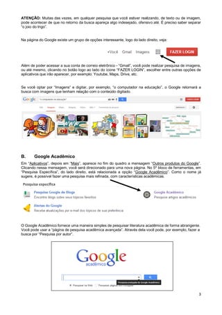 ATENÇÂO: Muitas das vezes, em qualquer pesquisa que você estiver realizando, de texto ou de imagem,
pode acontecer de que no retorno da busca apareça algo indesejado, ofensivo até. É preciso saber separar
“o joio do trigo”.

Na página do Google existe um grupo de opções interessante, logo do lado direito, veja:

Além de poder acessar a sua conta de correio eletrônico - “Gmail”, você pode realizar pesquisa de imagens,
ou até mesmo, clicando no botão logo ao lado do ícone “FAZER LOGIN”, escolher entre outras opções de
aplicativos que irão aparecer, por exemplo: Youtube, Maps, Drive, etc.
Se você optar por “Imagens” e digitar, por exemplo, “o computador na educação”, o Google retornará a
busca com imagens que tenham relação com o conteúdo digitado.

B.

Google Acadêmico

Em “Aplicativos”, depois em “Mais”, aparece no fim do quadro a mensagem “Outros produtos do Google”.
Clicando nessa mensagem, você será direcionado para uma nova página. No 5º bloco de ferramentas, em
“Pesquisa Específica”, do lado direito, está relacionada a opção “Google Acadêmico”. Como o nome já
sugere, é possível fazer uma pesquisa mais refinada, com características acadêmicas.

O Google Acadêmico fornece uma maneira simples de pesquisar literatura acadêmica de forma abrangente.
Você pode usar a “página de pesquisa acadêmica avançada”. Através dela você pode, por exemplo, fazer a
busca por “Pesquisa por autor”.

3

 