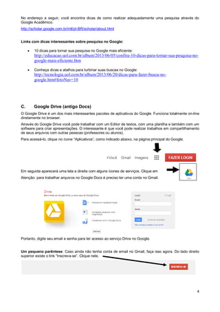 No endereço a seguir, você encontra dicas de como realizar adequadamente uma pesquisa através do
Google Acadêmico.
http://scholar.google.com.br/intl/pt-BR/scholar/about.html

Links com dicas interessantes sobre pesquisa no Google:


10 dicas para tornar sua pesquisa no Google mais eficiente:

http://educacao.uol.com.br/album/2013/06/05/confira-10-dicas-para-tornar-sua-pesquisa-nogoogle-mais-eficiente.htm


Conheça dicas e atalhos para turbinar suas buscas no Google:

http://tecnologia.uol.com.br/album/2013/06/20/dicas-para-fazer-busca-nogoogle.htm#fotoNav=10

C.

Google Drive (antigo Docs)

O Google Drive é um dos mais interessantes pacotes de aplicativos do Google. Funciona totalmente on-line
diretamente no browser.
Através do Google Drive você pode trabalhar com um Editor de textos, com uma planilha e também com um
software para criar apresentações. O interessante é que você pode realizar trabalhos em compartilhamento
de seus arquivos com outras pessoas (professores ou alunos).
Para acessá-lo, clique no ícone “Aplicativos”, como indicado abaixo, na página principal do Google.

Em seguida aparecerá uma tela a direita com alguns ícones de serviços. Clique em
Atenção: para trabalhar arquivos no Google Docs é preciso ter uma conta no Gmail.

Portanto, digite seu email e senha para ter acesso ao serviço Drive no Google.

Um pequeno parêntese: Caso ainda não tenha conta de email no Gmail, faça isso agora. Do lado direito
superior existe o link “Inscreva-se”. Clique nele.

4

 