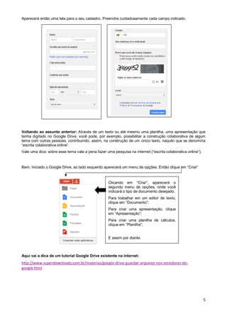 Aparecerá então uma tela para o seu cadastro. Preencha cuidadosamente cada campo indicado.

Voltando ao assunto anterior: Através de um texto ou até mesmo uma planilha, uma apresentação que
tenha digitado no Google Drive, você pode, por exemplo, possibilitar a construção colaborativa de algum
tema com outras pessoas, contribuindo, assim, na construção de um único texto, naquilo que se denomina
“escrita colaborativa online”.
Vale uma dica: sobre esse tema vale a pena fazer uma pesquisa na internet (“escrita colaborativa online”).

Bem, Iniciado o Google Drive, ao lado esquerdo aparecerá um menu de opções. Então clique em “Criar”

Clicando em “Criar”, aparecerá o
segundo menu de opções, onde você
indicará o tipo de documento desejado.
Para trabalhar em um editor de texto,
clique em “Documento”;
Para criar uma apresentação, clique
em “Apresentação”;
Para criar uma planilha de cálculos,
clique em “Planilha”;

E assim por diante.

Aqui vai a dica de um tutorial Google Drive existente na internet:

http://www.superdownloads.com.br/materias/google-drive-guardar-arquivos-nos-servidores-dogoogle.html

5

 